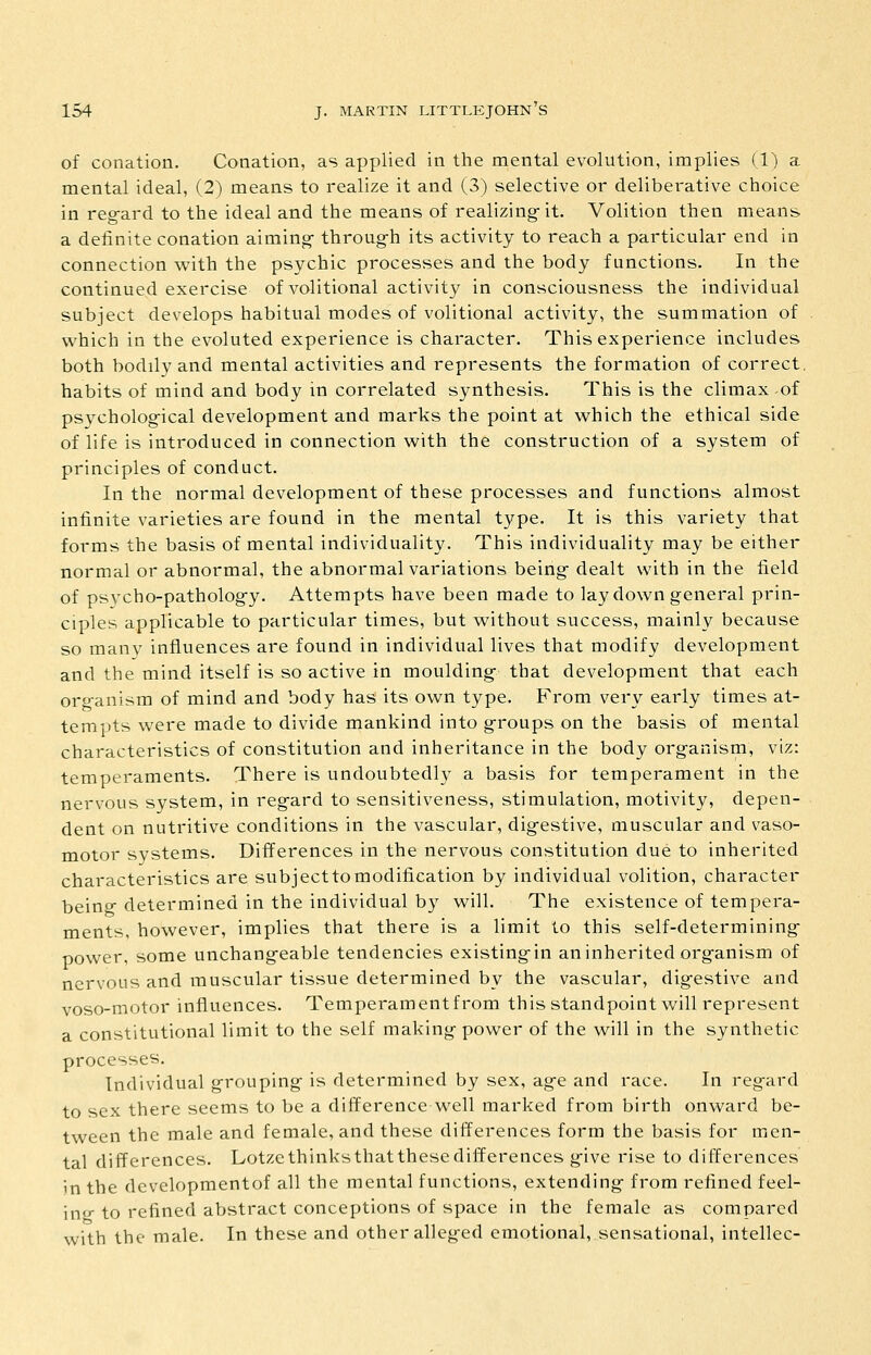 of conation. Conation, as applied in the mental evolution, implies (1) a mental ideal, (2) means to realize it and (3) selective or delibei'ative choice in reg-ard to the ideal and the means of realizing- it. Volition then means a definite conation aiming- throug-h its activity to reach a particular end in connection with the psychic processes and the body functions. In the continued exercise of volitional activity in consciousness the individual subject develops habitual modes of volitional activity, the summation of which in the evoluted experience is character. This experience includes both bodily and mental activities and represents the formation of correct, habits of mind and body in correlated synthesis. This is the climax of psychological development and marks the point at which the ethical side of life is introduced in connection with the construction of a system of principles of conduct. In the normal development of these processes and functions almost infinite varieties are found in the mental type. It is this variety that forms the basis of mental individuality. This individuality may be either normal or abnormal, the abnormal variations being- dealt with in the field of psycho-patholog-y. Attempts have been made to lay down general prin- ciples applicable to particular times, but without success, mainly because so many influences are found in individual lives that modify development and the mind itself is so active in mouldings that development that each oro-anism of mind and body has its ow^n type. From very early times at- tempts were made to divide mankind into g-roups on the basis of mental characteristics of constitution and inheritance in the body organism, viz: temperaments. There is undoubtedly a basis for temperament in the nervous system, in regard to sensitiveness, stimulation, motivity, depen- dent on nutritive conditions in the vascular, dig-estive, muscular and vaso- motor systems. Differences in the nervous constitution due to inherited characteristics are subjecttomodification by individual volition, character being determined in the individual by will. The existence of tempera- ments, however, implies that there is a limit to this self-determining- power, some unchang-eable tendencies existing-in an inherited organism of nervous and muscular tissue determined by the vascular, digestive and voso-motor influences. Temperamentfrom this standpoint will represent a constitutional limit to the self making power of the will in the synthetic processes. Individual grouping is determined by sex, ag-e and race. In regard to sex there seems to be a difference well marked from birth onward be- tween the male and female, and these differences form the basis for men- tal differences. Lotzcthinksthatthesedifferences g-ive rise to differences in the developmentof all the mental functions, extending- from refined feel- ing to refined abstract conceptions of space in the female as compared with the male. In these and other alleged emotional, sensational, intellec-