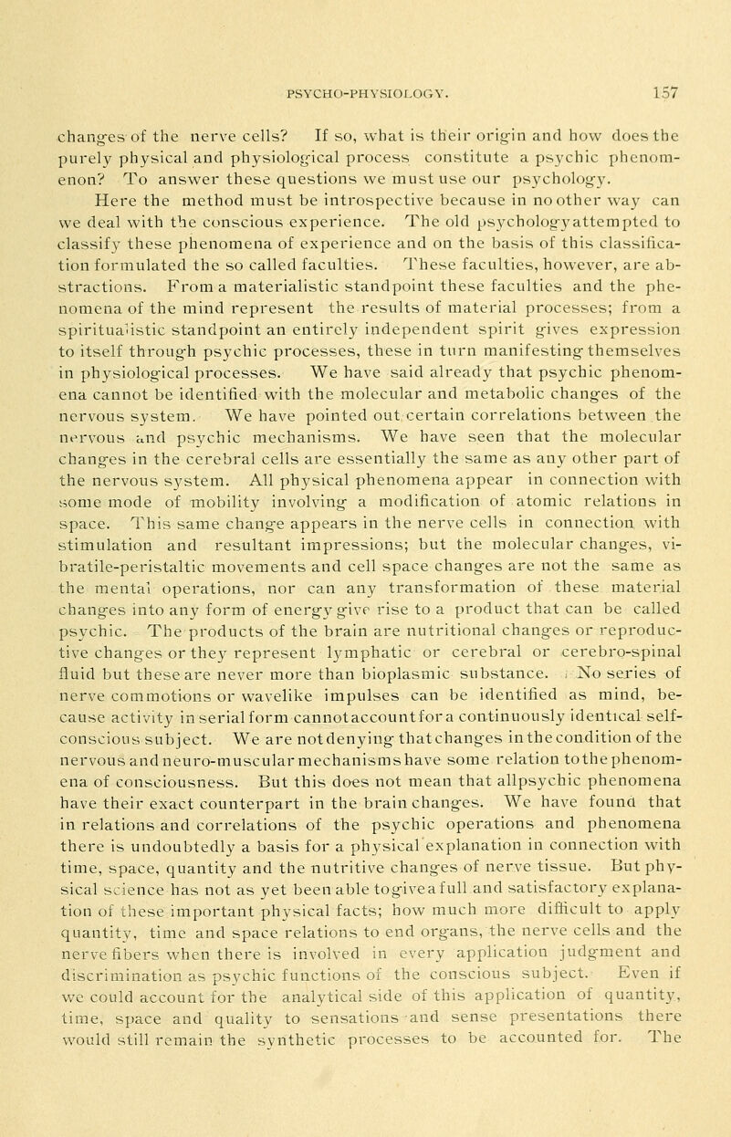 chang-es of the nerve cells? If so, what is their orig-in and how does the purely physical and physiolog-ical process constitute a psychic phenom- enon? To answer these questions we must use our psycholog-y. Here the method must be introspective because in no other way can we deal with the conscious experience. The old psycholog-yattempted to classify these phenomena of experience and on the basis of this classifica- tion formulated the so called faculties. These faculties, however, are ab- stractions. From a materialistic standpoint these faculties and the phe- nomena of the mind represent the results of material processes; from a spiritualistic standpoint an entirely independent spirit g-ives expression to itself throug-h psychic processes, these in turn manifesting-themselves in physiolog-ical processes. We have said already that psychic phenom- ena cannot be identified with the molecular and metabolic changes of the nervous system. We have pointed out certain correlations between .the nervous and psychic mechanisms. We have seen that the molecular chang-es in the cerebral cells are essentially the same as any other part of the nervous system. All physical phenomena appear in connection with some mode of mobility involving a modification of atomic relations in space. This same chang-e appears in the nerve cells in connection with stimulation and resultant impressions; but the molecular chang-es, vi- bratile-peristaltic movements and cell space chang-es are not the same as the mental operations, nor can any transformation of these material changes into any form of energ-y g-ive rise to a product that can be called psychic. The products of the brain are nutritional changes or reproduc- tive chang-es or they represent lymphatic or cerebral or cerebro-spinal fluid but these are never more than bioplasmic substance. ; No series of nerve commotions or wavelike impulses can be identified as mind, be- cause activity in serial form cannotaccountfor a continuously identical self- conscious subject. We are notdenying-thatchanges in the condition of the nervous andneuro-muscularmechanismshave some relation tothephenom- ena of consciousness. But this daes not mean that allpsychic phenomena have their exact counterpart in the brain chang-es. We have found that in relations and correlations of the psychic operations and phenomena there is undoubtedly a basis for a physical explanation in connection with time, space, quantity and the nutritive changes of nerve tissue. But phy- sical science has not as yet been able tog-iveafull and satisfactory explana- tion of these important physical facts; how much more difficult to apply quantity, time and space relations to end organs, the nerve cells and the nerve fibers when there is involved in every application judg-ment and discrimination as psychic functions of the conscious subject. Even if we could account for the analytical side of this application of quantity, time, space and quality to sensations and sense presentations there would still remain the synthetic processes to be accounted for. The