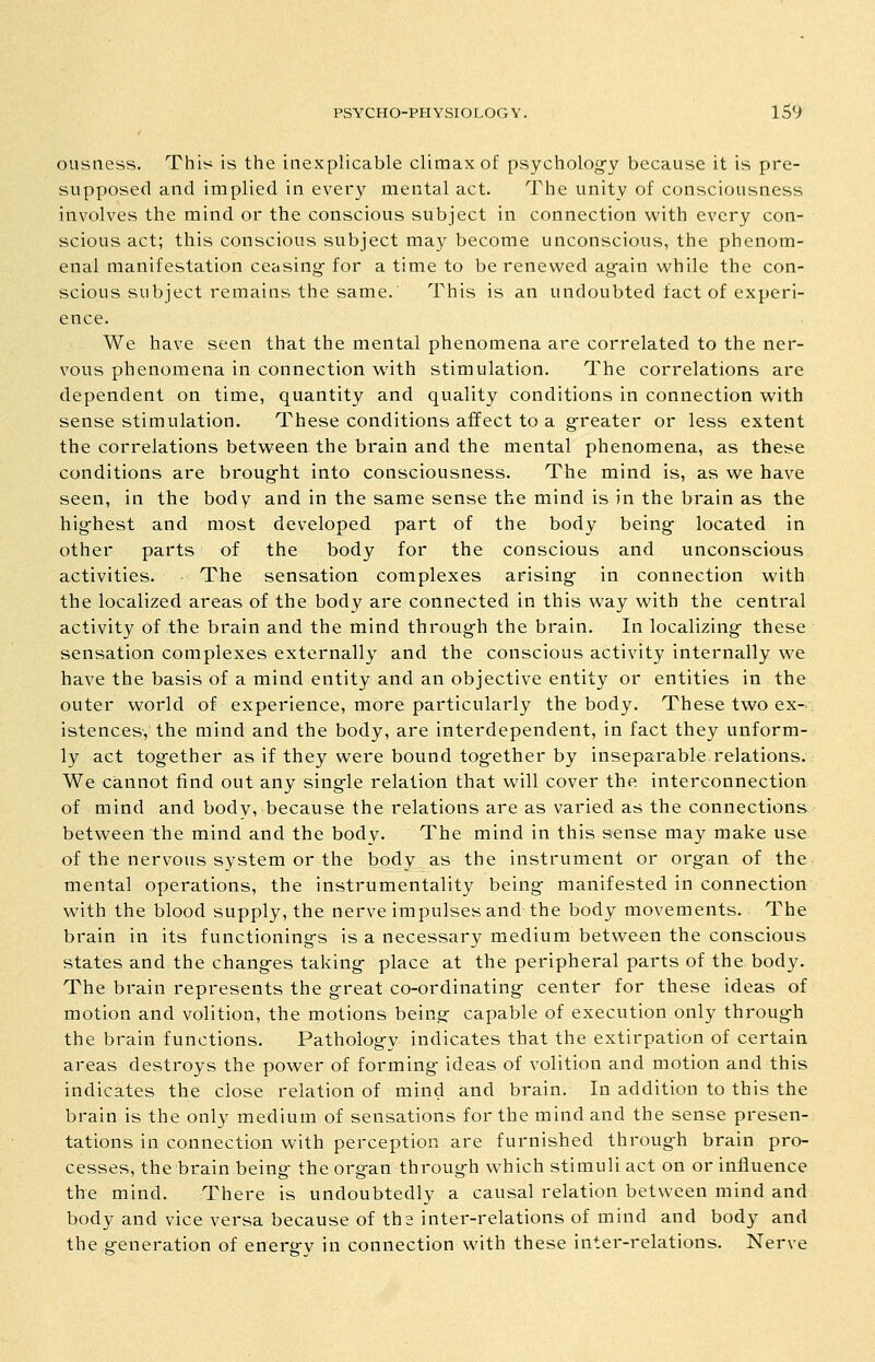 ousness. This is the inexplicable climax of psycholog-y because it is pre- supposed and implied in every mental act. The unity of consciousness involves the mind or the conscious subject in connection with every con- scious act; this conscious subject may become unconscious, the phenom- enal manifestation ceasing- for a time to be renewed ag-ain while the con- scious subject remains the same. This is an undoubted fact of experi- ence. We have seen that the mental phenomena are correlated to the ner- vous phenomena in connection with stimulation. The correlations are dependent on time, quantity and quality conditions in connection with sense stimulation. These conditions affect to a g^reater or less extent the correlations between the brain and the mental phenomena, as these conditions are brougfht into consciousness. The mind is, as we have seen, in the body and in the same sense the mind is in the bi'ain as the hig-hest and most developed part of the body being- located in other parts of the body for the conscious and unconscious activities. The sensation complexes arising- in connection with the localized areas of the body are connected in this way with the central activity of the brain and the mind throug-h the brain. In localizing- these sensation complexes externally and the conscious activity internally we have the basis of a mind entity and an objective entity or entities in the outer world of experience, more particularly the body. These two ex- istences, the mind and the body, are interdependent, in fact they unform- ly act tog-ether as if they were bound tog-ether by inseparable relations. We cannot find out any sing-le relation that will cover the interconnection of mind and body, because the relations are as varied as the connections between the mind and the body. The mind in this sense may make use of the nervous system or the body as the instrument or org-an of the mental operations, the instrumentality being- manifested in connection with the blood supply, the nerve impulses and the body movements. The brain in its functioning-s is a necessary medium between the conscious states and the chang-es taking- place at the peripheral parts of the body. The brain represents the great co-ordinating- center for these ideas of motion and volition, the motions being capable of execution only through the brain functions. Patholog-y indicates that the extirpation of certain areas destroys the power of forming- ideas of volition and motion and this indicates the close relation of mind and brain. In addition to this the brain is the only medium of sensations for the mind and the sense presen- tations in connection with perception are furnished throug-h brain pro- cesses, the brain being- the org-an throug-h which stimuli act on or influence the mind. There is undoubtedly a causal relation between mind and body and vice versa because of the inter-relations of mind and body and the generation of energrv in connection with these inter-relations. Nerve