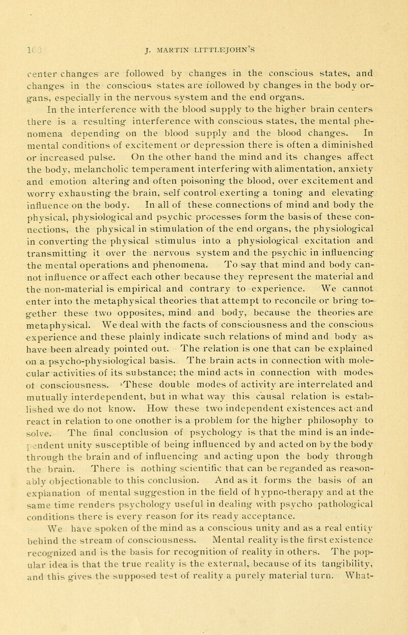 center chang-es are followed by chang-es in the conscious states, and chang-es in the conscious states are followed by changes in the body or- gans, especially in the nervous system and the end organs. In the interference with the blood supply to the higher brain centers there is a resulting interference with conscious states, the mental phe- nomena depending on the blood supply and the blood changes. In mental conditions of excitement or depression there is often a diminished or increased pulse. On the other hand the mind and its changes affect the body, melancholic temperament interfering with alimentation, anxiety and emotion altering and often poisoning the blood, over excitement and worry exhausting the brain, self control exerting a toning and elevating influence on the body. In all of these connections of mind and body the physical, physiological and psychic processes form the basis of these con- nections, the physical in stimulation of the end organs, the physiological in converting the physical stimulus into a physiological excitation and transmitting it over the nervous system and the psychic in influencing- the mental operations and phenomena. To say that mind and body can- not influence or affect each other because they represent the material and the non-material is empirical and contrary to experience. We cannot enter into the metaphysical theories that attempt to reconcile or bring to- g-ether these two opposites, mind and body, because the theories are metaphysical. We deal with the facts of consciousness and the conscious -experience and these plainly indicate such relations of mind and body as have been already pointed out. The relation is one that can be explained on a psycho-physiological basis. The brain acts in connection with mole- cular activities of its substance; the mind acts in connection with modes of consciousness. -These double modes of activity are interrelated and mutually interdependent, but in what way this causal relation is estab- lished we do not know. How these two independent existences act and react in relation to one onother is a problem for the higher philosophy to solve. The final conclusion of psychology is that the mind is an inde- pendent unity susceptible of being influenced by and acted on by the body through the brain and of influencing and acting- upon the body through the brain. There is nothing scientific that can be reganded as reason- ably objectionable to this conclusion. And as it forms the basis of an explanation of mental suggestion in the field of hypno-therapy and at the same time renders psychology useful in dealing- with psycho pathological conditions there is every reason for its ready acceptance. We have spoken of the mind as a conscious unity and as a real entit}- behind the stream of consciousness. Mental reality isthe first existence reco<j-nized and is the basis for recognition of reality in others. The pop- ular idea is that the true reality is the external, because of its tangibility, and this gives the supposed test of reality a purely material turn. What-