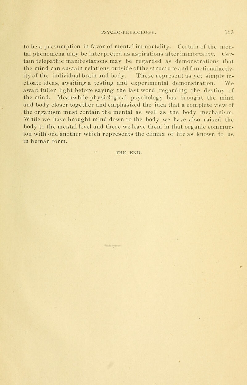 to be a pi-esumption in favor of mental immortality. Certain of the men- tal phenomena may be interpreted as aspirations after immortality. Cer- tain telepathic manifestations may be reg-arded as demonstrations that the mind can sustain relations outsideof the structure and functional activ- ity of the individual brain and body. These represent as yet simply in- choate ideas, awaiting a testing and experimental demonstration. We await fuller light before saying- the last word reg^arding the destiny of the mind. Meanwhile physiolog-ical psychology has brought the mind and body closer tog^ether and emphasized the idea that a complete view of the org-anism must contain the mental as well as the body mechanism. While we have broug-ht mind down to the body we have also raised the body to the mental level and there we leave them in that organic commun- ion with one another which represents the climax of life as known to us in human form. THE END.