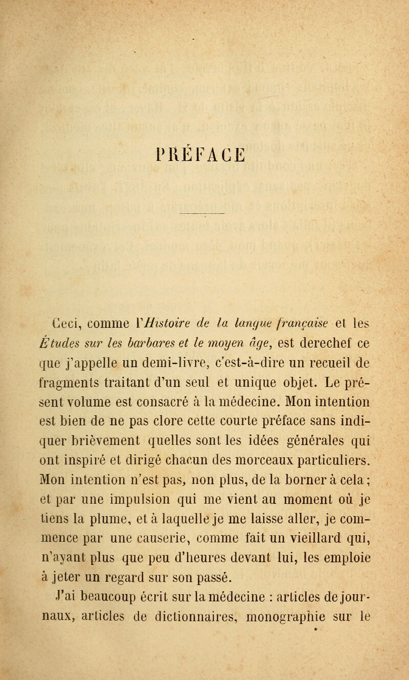 l'REFAGE Ceci, comme VHistoire de la langue française et les Études sur les barbares et le moyen âge, est derechef ce que j'appelle un demi-livre, c'est-à-dire un recueil de fragments traitant d'un seul et unique objet. Le pré- sent volume est consacré à la médecine. Mon intention est bien de ne pas clore cette courte préface sans indi- quer brièvement quelles sont les idées générales qui ont inspiré et dirigé chacun des morceaux particuliers. Mon intention n'est pas, non plus, de la borner à cela ; et par une impulsion qui me vient au moment où je tiens la plume, et à laquelle je me laisse aller, je com- mence par une causerie, comme fait un vieillard qui, n'ayant plus que peu d'heures devant lui, les emploie à jeter un regard sur son passé. J'ai beaucoup écrit sur la médecine : articles de jour- naux, articles de dictionnaires, monographie sur le