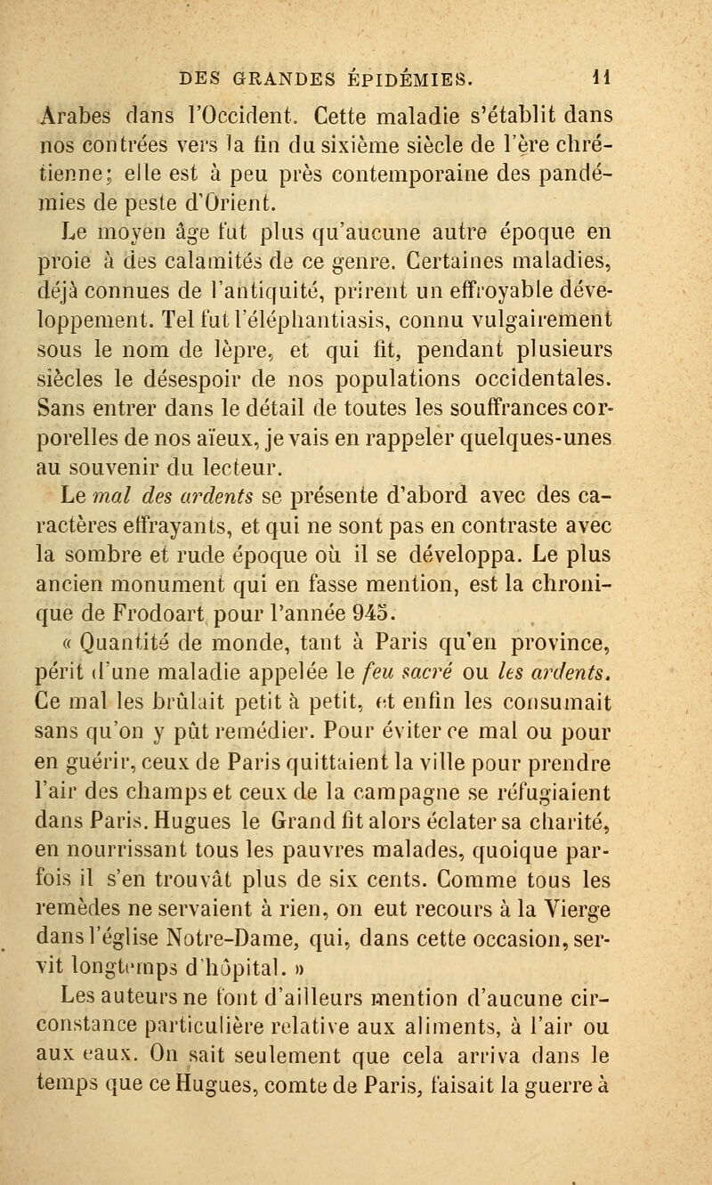 Arabes dans l'Occirlent, Cette maladie s'établit dans nos contrées vers la tin du sixième siècle de l'ère chré- tienne; elle est à peu près contemporaine des pandé- mies de peste d'Orient. Le moyen âge fut plus qu'aucune autre époque en proie à des calamités de ce genre. Certaines maladies, déjà connues de l'antiquité, prirent un effroyable déve- loppement. Tel futl'éléphantiasis, connu vulgairement sous le nom de lèpre, et qui fit, pendant plusieurs siècles le désespoir de nos populations occidentales. Sans entrer dans le détail de toutes les souffrances cor- porelles de nos aïeux, je vais en rappeler quelques-unes au souvenir du lecteur. Le mal des ardents se présente d'abord avec des ca- ractères effrayants, et qui ne sont pas en contraste avec la sombre et rude époque où il se développa. Le plus ancien monument qui en fasse mention, est la chroni- que de Frodoart pour l'année 945. « Quantité de monde, tant à Paris qu'en province, périt d'une maladie appelée le feu sacré ou les ardents. Ce mal les brûlait petit à petit, et enfin les consumait sans qu'on y pût remédier. Pour éviter ce mal ou pour en guérir, ceux de Paris quittaient la ville pour prendre l'air des champs et ceux, de la campagne se réfugiaient dans Paris. Hugues le Grand fit alors éclater sa charité, en nourrissant tous les pauvres malades, quoique par- fois il s'en trouvât plus de six cents. Comme tous les remèdes ne servaient à rien, on eut recours à la Vierge dans l'église Notre-Dame, qui, dans cette occasion, ser- vit longtemps d'hôpital. » Les auteurs ne font d'ailleurs mention d'aucune cir- constance particulière relative aux aliments, à l'air ou aux eaux. On sait seulement que cela arriva dans le temps que ce Hugues, comte de Paris, faisait la guerre à