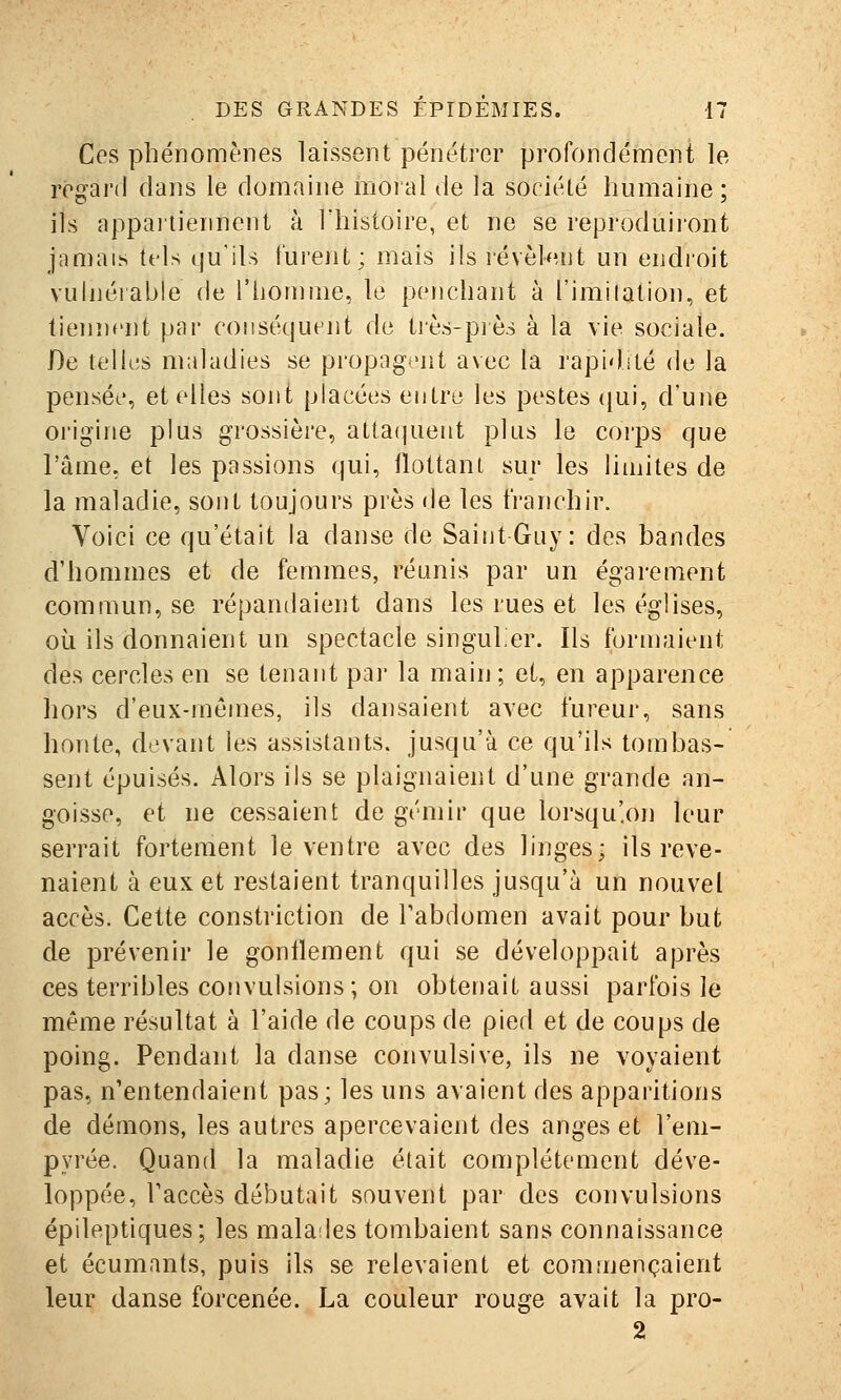 Ces phénomènes laissent pénétrer profondérnent le regard dans le domaine moral de la société humaine ; ils appaiiiennent à l'histoire, et ne se reproduii'ont jamais tels qu'ils turent; mais ils révèlent un endioit vulnérable de l'homme, le penchant à l'imilalion, et tiennent pai* conséquent de très-piès à la vie sociale. De telles maladies se propagent avec la rapidité de la pensée, et elles sont placées entre les pestes (}ui, d'une origine plus grossière, attaipient plus le corps que l'âme, et les passions qui, llottant sur les limites de la maladie, sont toujours près de les franchir. Voici ce qu'était la danse de Saint Guy: des bandes d'hommes et de femmes, réunis par un égarement commun, se répandaient dans les rues et les églises, où ils donnaient un spectacle singuler. Ils forn)aient des cercles en se tenant par la main; et, en apparence hors d'eux-mêmes, ils dansaient avec fureur, sans honte, devant les assistants, jusqu'à ce qu'ils tombas- sent épuisés. Alors ils se plaignaient d'une grande an- goisse, et ne cessaient de gémir que lorsqu'.on leur serrait fortement le ventre avec des linges; ils reve- naient à eux et restaient tranquilles jusqu'à un nouvel accès. Cette constriction de Tabdomen avait pour but de prévenir le gonflement qui se développait après ces terribles convulsions; on obtenait aussi parfois le même résultat à l'aide de coups de pied et de coups de poing. Pendant la danse convulsive, ils ne voyaient pas, n'entendaient pas; les uns avaient des apparitions de déaions, les autres apercevaient des anges et l'em- pyrée. Quand la maladie était complètement déve- loppée, Taccès débutait souvent par des convulsions épileptiques; les malades tombaient sans connaissance et écumants, puis ils se relevaient et commençaient leur danse forcenée. La couleur rouge avait la pro- 2