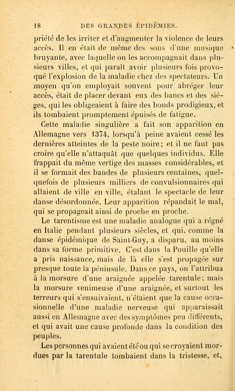 priété de les irriter et d'augmenter la violence de leurs accès. 11 en était de même des sons d'une musique bruyante, avec laquelle on les accompagnait dans plu- sieurs villes, et qui paraît avoir plusieurs fois provo- qué l'explosion de la maladie chez des spectateurs. Un moyen qu'on employait souvent pour abréger leur accès, était de placer devant eux des bancs et des siè- ges, qui les obligeaient à faire des bonds prodigieux, et ils tombaient promptement épuisés de fatigue. Cette maladie singulière a fait son apparition en Allemagne vers 1374, lorsqu'à peine avaient cessé les dernières atteintes de la peste noire; et il ne faut pas croire qu'elle n'attaquât que quelques individus. Elle frappait du même vertige des masses considérables, et il se formait des bandes de plusieurs centaines, quel- quefois de plusieurs milliers de convulsionnaires qui allaient de ville en ville, étalant le spectacle de leur danse désordonnée. Leur apparition répandait le mal, qui se propageait ainsi de proche en proche. Le tarentisme est une maladie analogue qui a régné en Italie pendant plusieurs siècles, et qui, comme la danse épidémique de Saint-Guy, a disparu, au moins dans sa forme primitive. C'est dans la Fouille qu'elle a pris naissance, mais de là elle s'est propagée sur presque toute la péninsule. Dans ce pays, on Tattribua à la morsure d'une araignée appelée tarentule ; mais la morsure venimeuse d'une araignée, et surtout les terreurs qui s'ensuivaient, n'étaient que la cause occa- sionnelle d'une maladie nerveuse qui apparaissait aussi en Allemagne avec des symptômes peu diflerents, et qui avait une cause profonde dans la condition des peuples. Les personnes qui avaient été ou qui se croyaient mor- dues par la tarentule tombaient dans la tristesse, et,