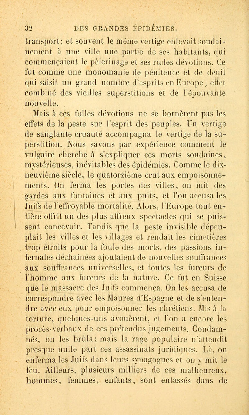 transport; et souvent le même vertige enlevait soudai- nement à une ville une pai'tie de ses habitants, qui commençaient le pèlerinage et ses rudes dévotions. Ce fut comme une monomanie de pénitence et de deuil qui saisit un grand nombre d'esprits en Europe; etfet combiné des vieilles superstitions et de l'épouvante nouvelle. Mais à ces folles dévotions ne se bornèrent pas les effets de la peste sur l'esprit des peuples. Un vertige de sanglante cruauté accompagna le vertige de la su- perstition. Nous savons par expérience comment le vulgaire cherche à s'expliquer ces morts soudaines, mystérieuses, inévitables des épidémies. Comme le dix- neuvième siècle, le quatorzième crut aux empoisonne- ments. On ferma les portes des villes, on mit des gardes aux fontaines et aux puits, et l'on accusa les Juifs de l'effroyable mortalité. Alors, l'Europe tout en- i tière offrit un des plus affreux spectacles qui se puis- 1 sent concevoir. Tandis que la peste invisible dépeu- plait les villes et les villages et rendait les cimetières trop étroits pour la foule des morts, des passions in- fernales déchaînées ajoutaient de nouvelles souffrances aux souffrances universelles, et toutes les fureurs de l'homme aux fureurs de la nature. Ce fut en Suisse que le massacre des Juifs commença. On les accusa de correspondre avec les Maures d'Espagne et de s'enten- dre avec eux pour empoisonner les chrétiens. Mis à la torture, quelques-uns avouèrent, et l'on a encore les procès-verbaux de ces prétendus jugements. Condam- nés, on les brûla; mais la rage populaire n'attendit presque nulle part ces assassinats juridiques. Là, on - enferma les Juifs dans leurs synagogues et on y mit le feu. Ailleurs, plusieurs milliers de ces malheureux, hommes, femmes, enfants, sont entassés dans de