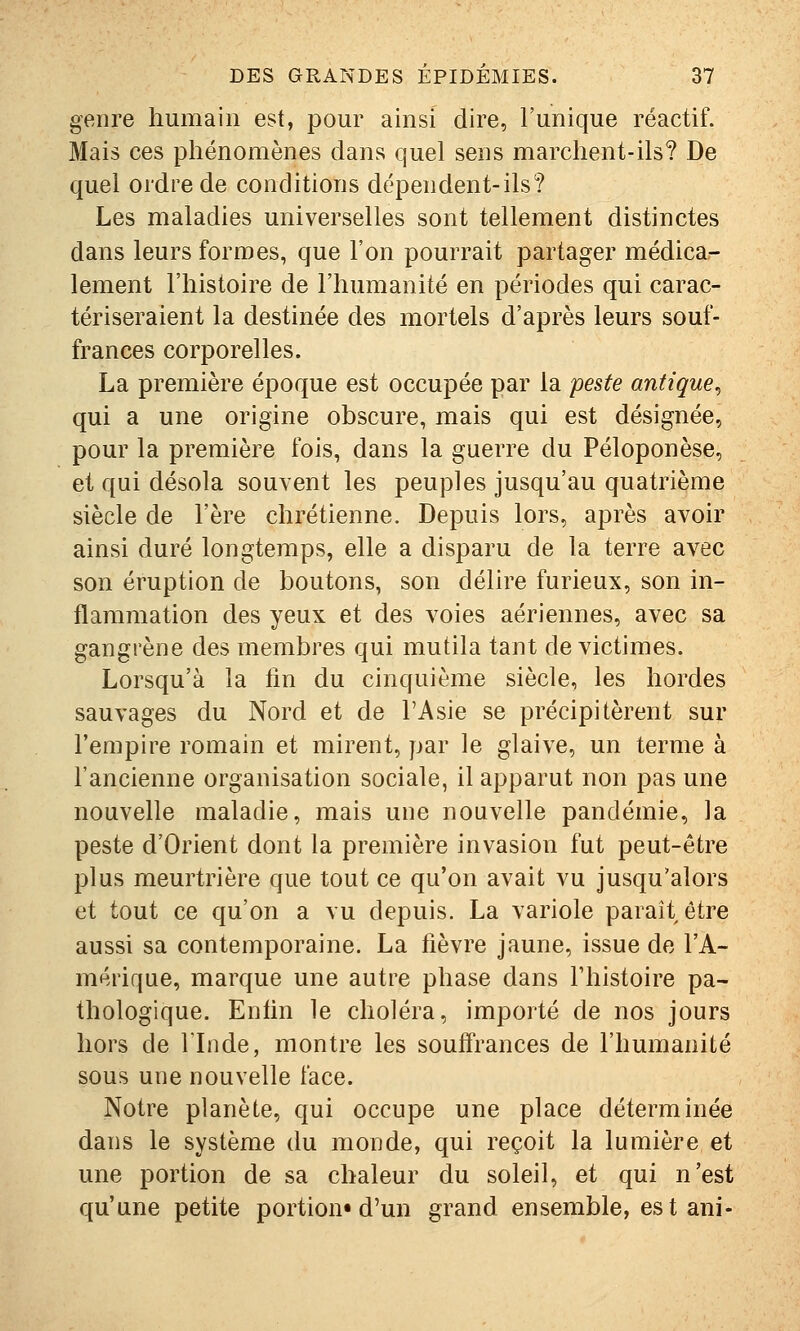 genre humain est, pour ainsi dire, l'unique réactif. Mais ces phénomènes dans quel sens marchent-ils? De quel ordre de conditions dépendent-ils? Les maladies universelles sont tellement distinctes dans leurs formes, que l'on pourrait partager médica- lement l'histoire de l'humanité en périodes qui carac- tériseraient la destinée des mortels d'après leurs souf- frances corporelles. La première époque est occupée par la peste antique^ qui a une origine obscure, mais qui est désignée, pour la première fois, dans la guerre du Péloponèse, et qui désola souvent les peuples jusqu'au quatrième siècle de l'ère chrétienne. Depuis lors, après avoir ainsi duré longtemps, elle a disparu de la terre avec son éruption de boutons, son délire furieux, son in- flammation des yeux et des voies aériennes, avec sa gangrène des membres qui mutila tant de victimes. Lorsqu'à la fin du cinquième siècle, les hordes sauvages du Nord et de l'Asie se précipitèrent sur l'empire romain et mirent, par le glaive, un terme à l'ancienne organisation sociale, il apparut non pas une nouvelle maladie, mais une nouvelle pandémie, la peste d'Orient dont la première invasion fut peut-être plus meurtrière que tout ce qu'on avait vu jusqu'alors et tout ce qu'on a vu depuis. La variole parait être aussi sa contemporaine. La fièvre jaune, issue de l'A- mérique, marque une autre phase dans Thistoire pa- thologique. Enfin le choléra, importé de nos jours hors de l'Inde, montre les souffrances de l'humanité sous une nouvelle face. Notre planète, qui occupe une place déterminée dans le système du monde, qui reçoit la lumière et une portion de sa chaleur du soleil, et qui n'est qu'une petite portion» d'un grand ensemble, est ani-