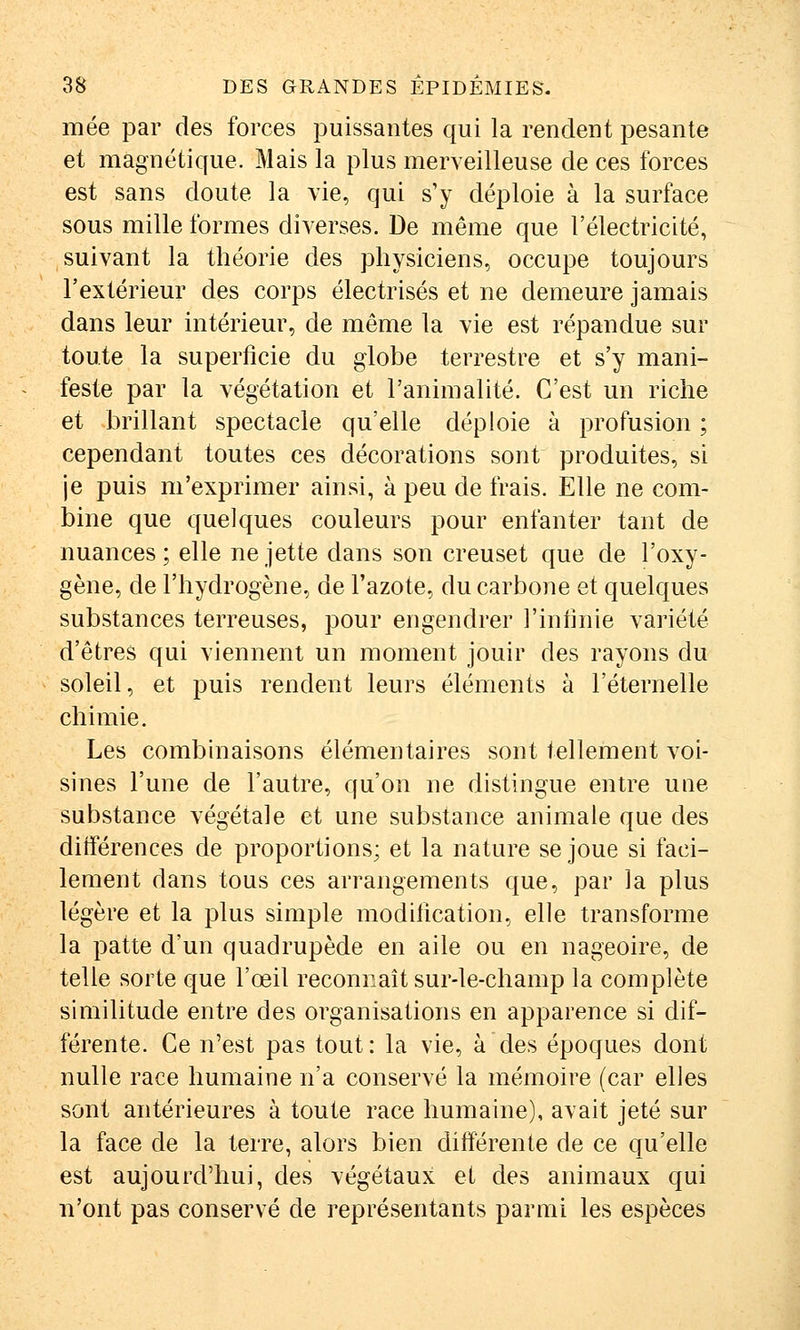 mée par des forces puissantes qui la rendent pesante et magnétique. Mais la plus merveilleuse de ces forces est sans doute la vie, qui s'y déploie à la surface sous mille formes diverses. De même que l'électricité, suivant la théorie des physiciens, occupe toujours l'extérieur des corps électrisés et ne demeure jamais dans leur intérieur, de même la vie est répandue sur toute la superficie du globe terrestre et s'y mani- feste par la végétation et l'animalité. C'est un riche et brillant spectacle qu'elle déploie à profusion ; cependant toutes ces décorations sont produites, si je puis m'exprimer ainsi, à peu de frais. Elle ne com- bine que quelques couleurs pour enfanter tant de nuances; elle ne jette dans son creuset que de l'oxy- gène, de l'hydrogène, de l'azote, du carbone et quelques substances terreuses, pour engendrer l'intinie variété d'êtres qui viennent un moment jouir des rayons du soleil, et puis rendent leurs éléments à l'éternelle chimie. Les combinaisons élémentaires sont tellement voi- sines l'une de l'autre, qu'on ne distingue entre une substance végétale et une substance animale que des diiférences de proportions; et la nature se joue si faci- lement dans tous ces arrangements que, par la plus légère et la plus simple moditication, elle transforme la patte d'un quadrupède en aile ou en nageoire, de telle sorte que l'œil reconnaît sur-le-champ la complète similitude entre des organisations en apparence si dif- férente. Ce n'est pas tout : la vie, à des époques dont nulle race humaine n'a conservé la mémoire (car elles sont antérieures à toute race humaine), avait jeté sur la face de la terre, alors bien différente de ce qu'elle est aujourd'hui, des végétaux et des animaux qui n'ont pas conservé de représentants parmi les espèces