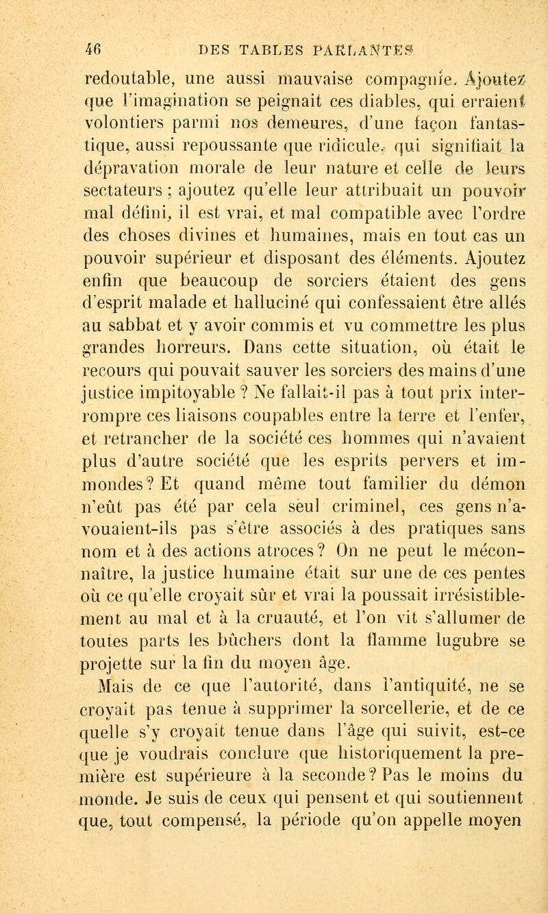 redoutable, une aussi mauvaise compagnie- Ajouter que l'imagination se peignait ces diables, qui erraient volontiers parmi nos demeures, d'une façon fantas- tique, aussi repoussante que ridicule,: qui signifiait la dépravation morale de leur nature et celle de leurs sectateurs ; ajoutez qu'elle leur attribuait un pouvoir mal défini, il est vrai, et mal compatible avec l'ordre des choses divines et humaines, mais en tout cas un pouvoir supérieur et disposant des éléments. Ajoutez enfin que beaucoup de sorciers étaient des gens d'esprit malade et halluciné qui confessaient être allés au sabbat et y avoir commis et vu commettre les plus grandes horreurs. Dans cette situation, où était le recours qui pouvait sauver les sorciers des mains d'une justice impitoyable ? Ne fallait-il pas à tout prix inter- rompre ces liaisons coupables entre la terre et l'enfer, et retrancher de la société ces hommes qui n'avaient plus d'autre société que les esprits pervers et im- mondes? Et quand même tout familier du démon n'eût pas été par cela seul criminel, ces gens n'a- vouaient-ils pas s'être associés à des pratiques sans nom et à des actions atroces ? On ne peut le mécon- naître, la justice humaine était sur une de ces pentes oii ce qu'elle croyait sûr et vrai la poussait irrésistible- ment au mal et à la cruauté, et Ton vit s'allumer de toutes parts les bûchers dont la flamme lugubre se projette sur la fin du moyen âge. Mais de ce que l'autorité, dans l'antiquité, ne se croyait pas tenue à supprimer la sorcellerie, et de ce quelle s'y croyait tenue dans l'âge qui suivit, est-ce que je voudrais conclure que historiquement la pre- mière est supérieure à la seconde? Pas le moins du monde. Je suis de ceux qui pensent et qui soutiennent que, tout compensé, la période qu'on appelle moyen