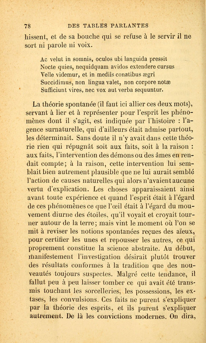 hissent, et de sa bouche qui se refuse à le servir il ne sort ni parole ni voix. Ac velut in somnis, oculos ubi languida pressit Nocte quies, nequidquam avidos extendere cursus Telle videmur, et in raediis conatibus segri Succidimus, non lingua valet, non corpore notae Sufficiunt vires, nec vox aut verba sequuntur. La théorie spontanée (il faut ici allier ces deux mots), servant à lier et à représenter pour l'esprit les phéno- mènes dont il s'agit, est indiquée par l'histoire : l'a- gence surnaturelle, qui d'ailleurs était admise partout, les déterminait. Sans doute il n'y avait dans cette théo- rie rien qui répugnât soit aux faits, soit à la raison : aux faits, l'intervention des démons ou des âmes en ren- dait compte; à la raison, cette intervention lui sem- blait bien autrement plausible que ne lui aurait semblé Faction de causes naturelles qui alors n'avaient aucune vertu d'explication. Les choses apparaissaient ainsi avant toute expérience et quand l'esprit était à l'égard de ces phénomènes ce que l'œil était à l'égard du mou- vement diurne des étoiles, qu'il voyait et croyait tour- ner autour de la terre; mais vint le moment où Ton se mit à reviser les notions spontanées reçues des aïeux^ pour certifier les unes et repousser les autres, ce qui proprement constitue la science abstraite. Au débuts manifestement l'investigation désirait plutôt trouver des résultats conformes à la tradition que des nou- veautés toujours suspectes. Malgré cette tendance, il fallut peu à peu laisser tomber ce qui avait été trans- mis touchant les sorcelleries, les possessions, les ex- tases, les convulsions. Ces faits ne purent s'expliquer par la théorie des esprits, et ils purent s'expliquer autrement. De là les convictions modernes. On dira,