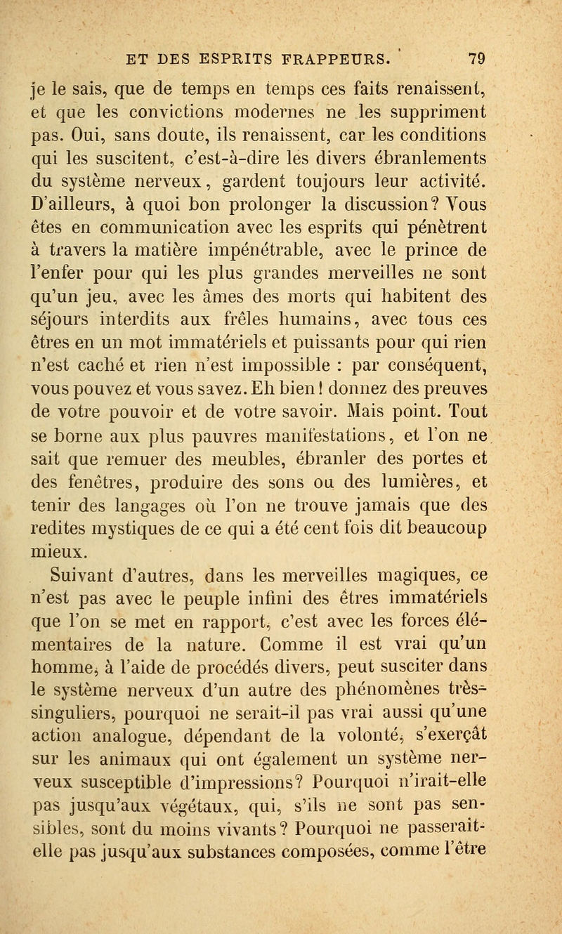 je le sais, que de temps en temps ces faits renaissent, et que les convictions modernes ne les suppriment pas. Oui, sans doute, ils renaissent, car les conditions qui les suscitent, c'est-à-dire les divers ébranlements du système nerveux, gardent toujours leur activité. D'ailleurs, à quoi bon prolonger la discussion? Vous êtes en communication avec les esprits qui pénètrent à travers la matière impénétrable, avec le prince de l'enfer pour qui les plus grandes merveilles ne sont qu'un jeu, avec les âmes des morts qui habitent des séjours interdits aux frêles humains, avec tous ces êtres en un mot immatériels et puissants pour qui rien n'est caché et rien n'est impossible : par conséquent, vous pouvez et vous savez. Eh bien ! donnez des preuves de votre pouvoir et de vôtre savoir. Mais point. Tout se borne aux plus pauvres manifestations, et l'on ne sait que remuer des meubles, ébranler des portes et des fenêtres, produire des sons ou des lumières, et tenir des langages où Ton ne trouve jamais que des redites mystiques de ce qui a été cent fois dit beaucoup mieux. Suivant d'autres, dans les merveilles magiques, ce n'est pas avec le peuple infini des êtres immatériels que l'on se met en rapport, c'est avec les forces élé- mentaires de la nature. Comme il est vrai qu'un homme^ à l'aide de procédés divers, peut susciter dans le système nerveux d'un autre des phénomènes très^ singuliers, pourquoi ne serait-il pas vrai aussi qu'une action analogue, dépendant de la volonté^ s'exerçât sur les animaux qui ont également un système ner- veux susceptible d'impressions? Pourquoi n'irait-elle pas jusqu'aux végétaux, qui, s'ils ne sont pas sen- sibles, sont du moins vivants? Pourquoi ne passerait- elle pas jusqu'aux substances composées, comme l'être