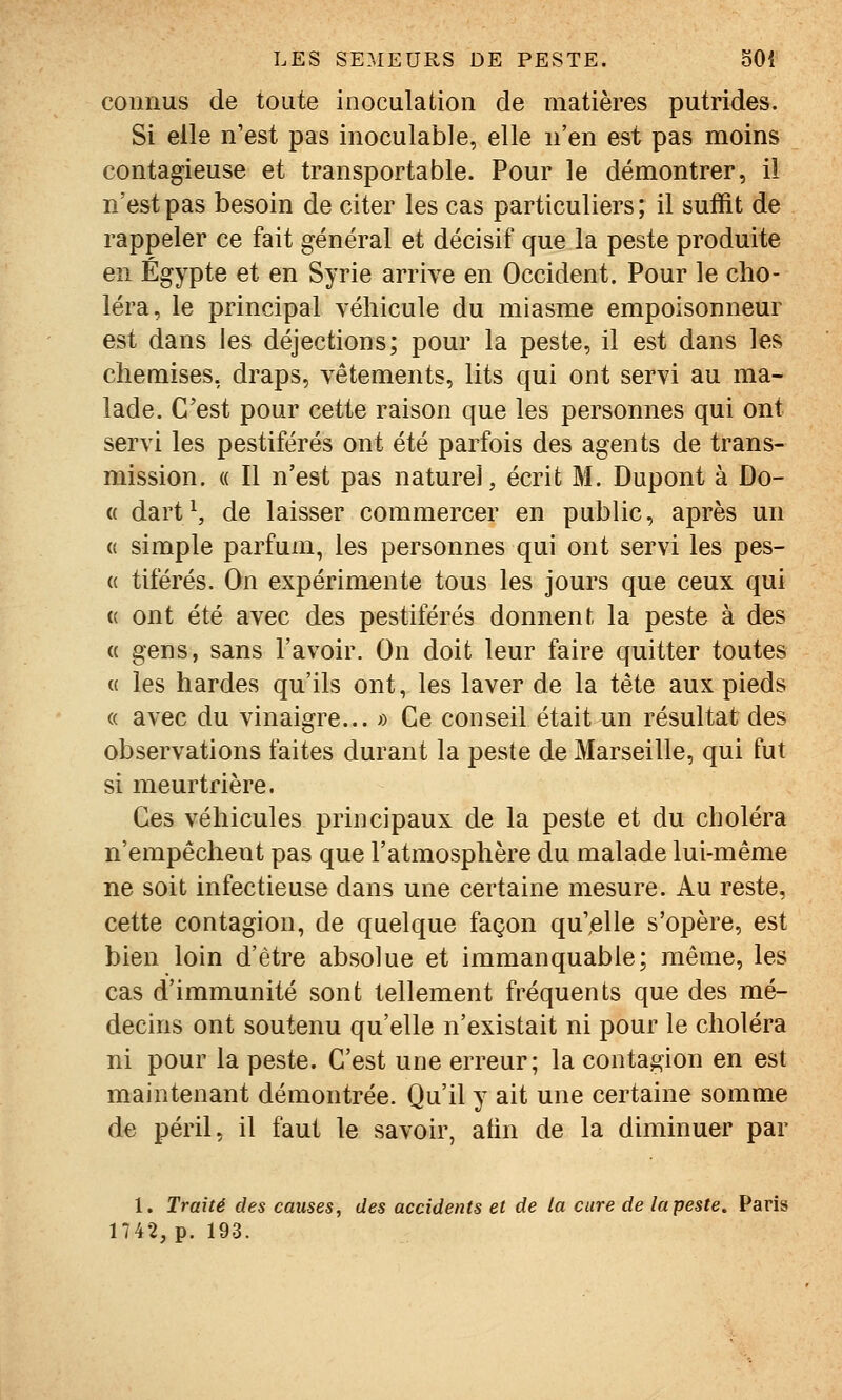 connus de toute inoculaiion de matières putrides. Si elle n'est pas inoculable, elle n'en est pas moins contagieuse et transportable. Pour le démontrer, il n'est pas besoin de citer les cas particuliers; il suffit de rappeler ce fait général et décisif que la peste produite en Egypte et en Syrie arrive en Occident. Pour le cho- léra, le principal véhicule du miasme empoisonneur est dans les déjections; pour la peste, il est dans les chemises, draps, vêtements, lits qui ont servi au ma- lade. C'est pour cette raison que les personnes qui ont servi les pestiférés ont été parfois des agents de trans- mission. « Il n'est pas naturel, écrit M. Dupont à Do- « dart\ de laisser commercer en public, après un « simple parfum, les personnes qui ont servi les pes- « tiférés. On expérimente tous les jours que ceux qui (( ont été avec des pestiférés donnent la peste à des « gens, sans l'avoir. On doit leur faire quitter toutes « les bardes qu'ils ont, les laver de la tête aux pieds (( avec du vinaigre... » Ce conseil était un résultat des observations faites durant la peste de Marseille, qui fut si meurtrière. Ces véhicules principaux de la peste et du choléra n'empêchent pas que l'atmosphère du malade lui-même ne soit infectieuse dans une certaine mesure. Au reste, cette contagion, de quelque façon qu',elle s'opère, est bien loin d'être absolue et immanquable; même, les cas d'immunité sont tellement fréquents que des mé- decins ont soutenu qu'elle n'existait ni pour le choléra ni pour la peste. C'est une erreur; la contagion en est maintenant démontrée. Qu'il y ait une certaine somme de péril, il faut le savoir, afin de la diminuer par 1. Traité des causes, des accidents et de la cure de la peste. Paris 1742, p. 193.