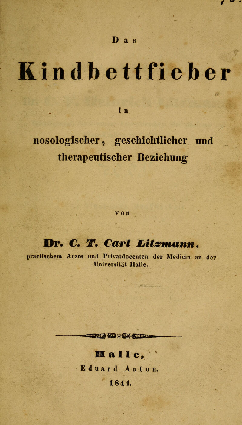 Das Kindbettfieber 1 n nosologischer, geschichtlicher und therapeutischer Beziehung von Dr. C T. Carl lAitzntann^ practischem Arzte und Privatdocenten der Medicin an der Universität Halle> Halle» ' Eduard Anton. 1844.