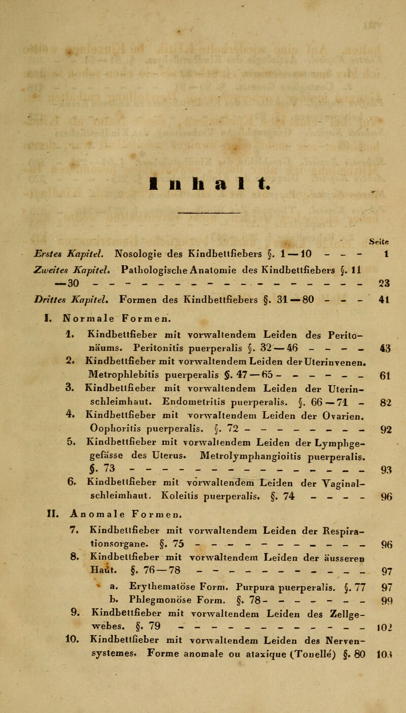 Srite Erstes Kapitel. Nosologie des Kindbeltfiebers §.1 —10 - - - 1 Zweites Kapitel* Pathologische Anatomie des Kindbettfiebers §. 11 — 30 ----_----.--_-__-- 23 Drittes Kapitel, Formen des Kindbetlfiebers §. 31«—80 - - - 41 I. NormaleFormen. 1, Kindbettfieber mit vorwaltendem Leiden des Ferilo- näums. Peritonitis puerperalis §.32 — 46 - - — — 45 2» Kindbettfieber mit vorAvaltendem Leiden der Uterinvenen. Metrophlebitis puerperalis §.47 — 65 - - - - - _ 61 3, Kindbeltfieber mit vorwaltendem Leiden der Uterin- schleimhaut. Endometritis puerperalis. §. 66—71 - 82 4» Kindbettfieber mit vorw^altendeni Leiden der Ovarien, Oophoritis puerperalis. §. 72 ------- — 92 5« Kindbettfieber mit vorwallendem Leiden der Lymphge- gefässe des Uterus» Metrolymphangioitis puerperalis. $.73 93 6» Kindbetjfieber mit vorwaltendem Leiden der Vaginal- schleimhaut, Koleitis puerperalis, §.74 _ _ « _ 96 IL Anomale Formen. 7« Kindbetlfieber mit vorwaltendem Leiden der Respira- tionsorgane. §♦ 75 - - — ---__.__« 9(5 8» Kindbettfieber mit vorwaltendem Leiden der äusseren HaÄt. §. 76 — 78 ---_-_-..___ 97 * a. Erythematöse Form. Purpura puerperalis. §. 77 97 b. Phlegmonöse Form. §. 78- ----- - 99 9. Kindbettfieber mit vorwaltendem Leiden des Zellge- webes. §*79 ----_____-__ jOi 10. Kindbettfieber mit vorwallendem Leiden des Nerven- systemes* Forme anomale ou ataxique (Tonelle) §♦ 80 lO/i