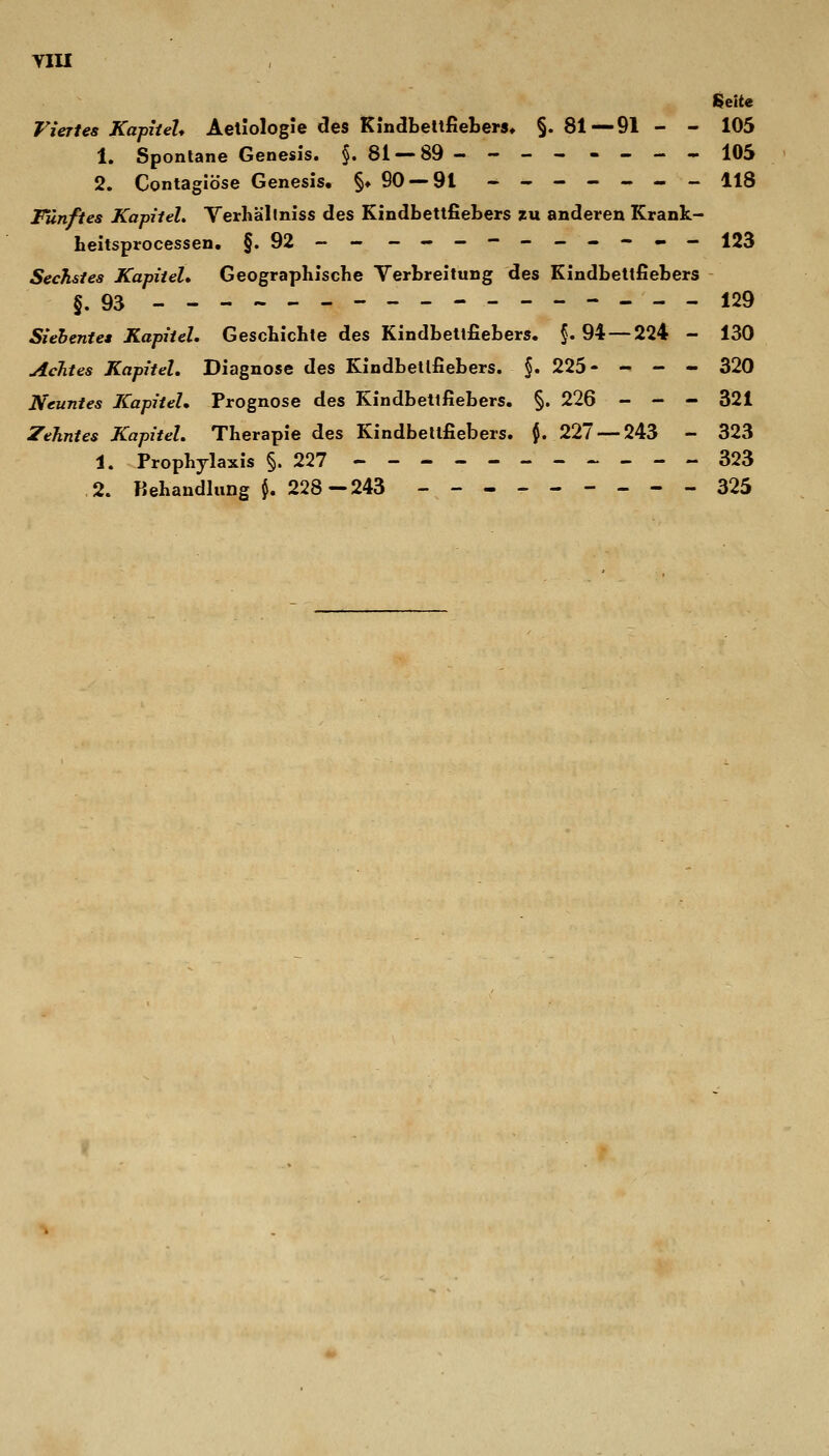 VIU Seite Viertes Kapitel* Aeliologie des KindbeltfiebeM» §. 81—91 - - 105 1. Spontane Genesis. §. 81 —89 - - - - - - - - 105 2. Contagiöse Genesis. §♦ 90--91 -----.-- 118 Fünftes Kapitel, Verhällniss des Kindbettfiebers zu anderen Krank- heitsprocessen, §.92-- ---.--_--^- 123 Sechstes Kapitel» Geographische Verbreitung des Kindbettfiebers §.93 _.«..»_----------- 129 Siehentea Kapitel. Geschichte des Kindbettfiebers. $.94 — 224 - 130 Achtes Kapitel, Diagnose des Kindbetlfiebers. §. 225- - - - 320 Neuntes Kapitel, Prognose des Kindbettfiebers. §. 226 - - - 321 Zehntes Kapitel. Therapie des Kindbeltfiebers. $. 227 — 243 - 323 1. Prophylaxis §.227 ----------- 323