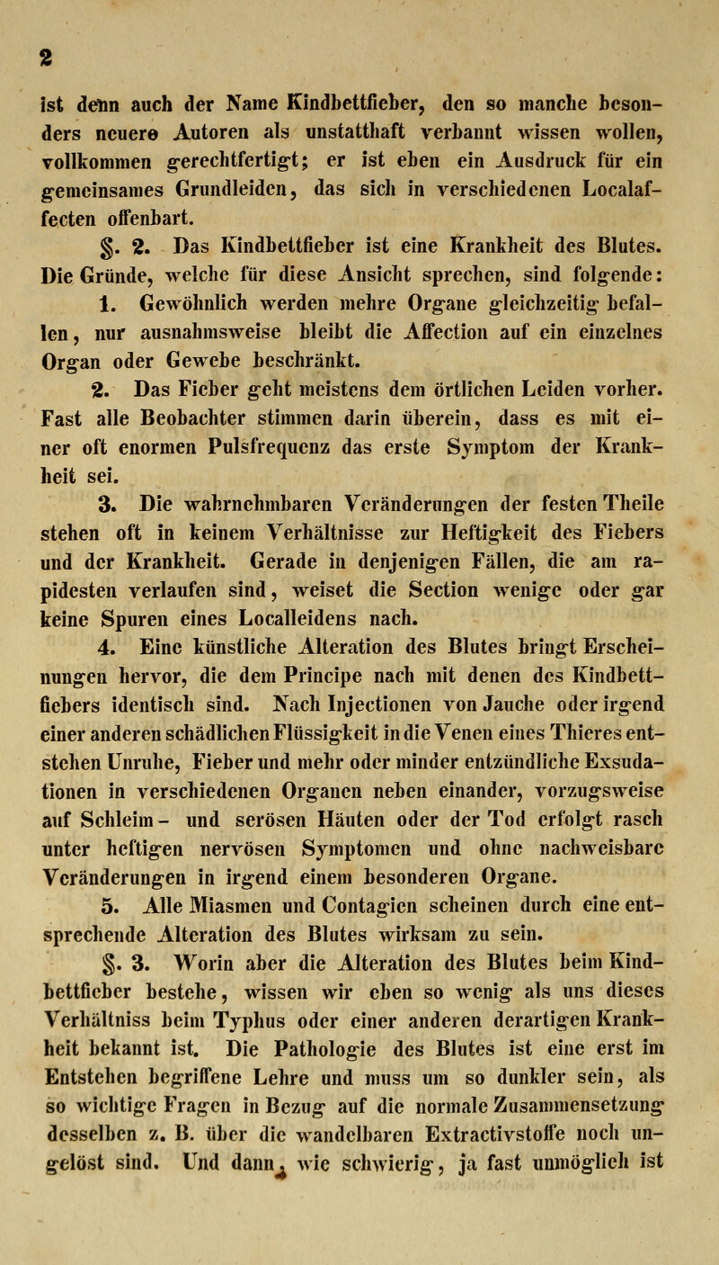 ist denn auch der Name Kindbettfieber, den so manche beson- ders neuere Autoren als unstatthaft verbannt wissen wollen, vollkommen g-erechtfertig-t; er ist eben ein Ausdruck für ein gemeinsames Grundleiden, das sich in verschiedenen Localaf- fecten offenbart. §. 2. Das Kindbettfieber ist eine Krankheit des Blutes. Die Gründe, welche für diese Ansicht sprechen, sind folgende: 1. Gewöhnlich werden mehre Org-ane g-leichzeitig befal- len, nur ausnahmsweise bleibt die Affection auf ein einzelnes Organ oder Gewebe beschränkt. 2. Das Fieber g-eht meistens dem örtlichen Leiden vorher. Fast alle Beobachter stimmen darin überein, dass es mit ei- ner oft enormen Pulsfrequenz das erste Symptom der Krank- heit sei. 3. Die wahrnehmbaren Veränderungen der festen Theile stehen oft in keinem Verhältnisse zur Heftigkeit des Fiebers und der Krankheit. Gerade in denjenigen Fällen, die am ra- pidesten verlaufen sind, weiset die Section wenige oder gar keine Spuren eines Localleidens nach. 4. Eine künstliche Alteration des Blutes bringt Erschei- nungen hervor, die dem Principe nach mit denen des Kindbett- fiebers identisch sind. Nach Injectionen von Jauche oder irgend einer anderen schädlichen Flüssigkeit in die Venen eines Thieres ent- stehen Unruhe, Fieber und mehr oder minder entzündliche Exsuda- tionen in verschiedenen Organen neben einander, vorzugsweise auf Schleim - und serösen Häuten oder der Tod erfolgt rasch unter heftigen nervösen Symptomen und ohne nachweisbare Veränderungen in irgend einem besonderen Organe. 5. Alle Miasmen und Contagicn scheinen durch eine ent- sprechende Alteration des Blutes wirksam zu sein. §. 3. Worin aber die Alteration des Blutes beim Kind- bettfieber bestehe, wissen wir eben so wenig als uns dieses Verhältniss beim Typhus oder einer anderen derartigen Krank- heit bekannt ist. Die Pathologie des Blutes ist eine erst im Entstehen begriffene Lehre und muss um so dunkler sein, als so wichtige Fragen in Bezug auf die normale Zusammensetzung desselben z. B. über die wandelbaren Extractivstotfe noch un- gelöst sind. Und dann^ wie schwierig, ja fast unmöglich ist