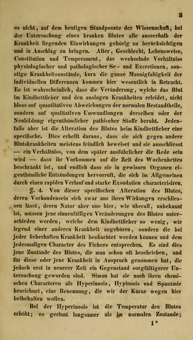 OS nicht, auf dem lieutig*en Standpuiicte der Wissenschaft, bei der Untersuchung eines kranken Bhites alle ausserhalb der Krankheit lieg'enden Einwirkung-en g-ehörig- zu berücksichtig-en und in Anschlag- zu bring-en. Alter, Geschlecht, Lebensweise, Constitution und Temperament, das wechselnde Verhältniss physiolog-ischer und pathologischer Se- und Excretionen, son- stig-e Krankheitszustände, kurz die g-anze Mannigfaltigkeit der individuellen Differenzen kommen hier wesentlich in Betracht. Es ist wahrscheinlich, dass die Veränderung-, welche das Blut im Kindbettfieber und den analog-en Krankheiten erleidet, nicht bloss auf quantitativen Abweichung-en der normalen Bestandtheile, sondern auf qualitativen Umwandhing-en derselben oder der Neubildung- eig-enthümlicher pathischer Stoffe beruht. Jeden- falls aber ist die Alteration des Blutes beim Kindbettfieber eine specifische. Dies erhellt daraus, dass sie sich g^egen andere Blutskrankheiten meistens feindlich beweiset und sie ausschliesst — ein Verhältniss, von dem später ausführlicher die Rede sein wird — dass ihr Vorkommen auf die Zeit des Wochenbettes beschränkt ist, und endlich dass sie in g-ewissen Organen ei- g-enthümliche Entzündungen hervorruft, die sich im Allg-emeinen durch einen rapiden Verlauf und starke Exsudation characterisiren. §. 4. Von dieser specifischen Alteration des Blutes, deren Vorhandensein sich zwar aus ihren Wirkung-en erschlies- . sen lässt, deren Natur aber uns hier, wie überall, unbekannt ist, müssen jene sinnenfällig-en Veränderung-en des Blutes unter- schieden werden, welche dem Kindbettfieber so wenig-, wie irg-end einer anderen Krankheit angehören, sondern die bei jeder fieberhaften Krankheit beobachtet werden können und dem jedesmalig-en Character des Fiebers entsprechen. Es sind dies jene Zustände des Blutes, die man schon oft beschrieben, und für diese oder jene Krankheit in Anspruch g-enommen hat, die jedoch erst in neuerer Zeit ein Geg-cnstand sorg-fältig-erer Un- tersuchung- geworden sind. Simon hat sie nach ihren chemi- schen Characteren als Hyperinosis, Hypinosis und Spanämie bezeichnet, eine Benennung-, die wir der Kürze wegen hier beibehalten wollen. Bei der Hjperinosis ist die Temperatur des Blutes erhöht; es g-erinnt lang-samer als jm normalen Zustande; 1*