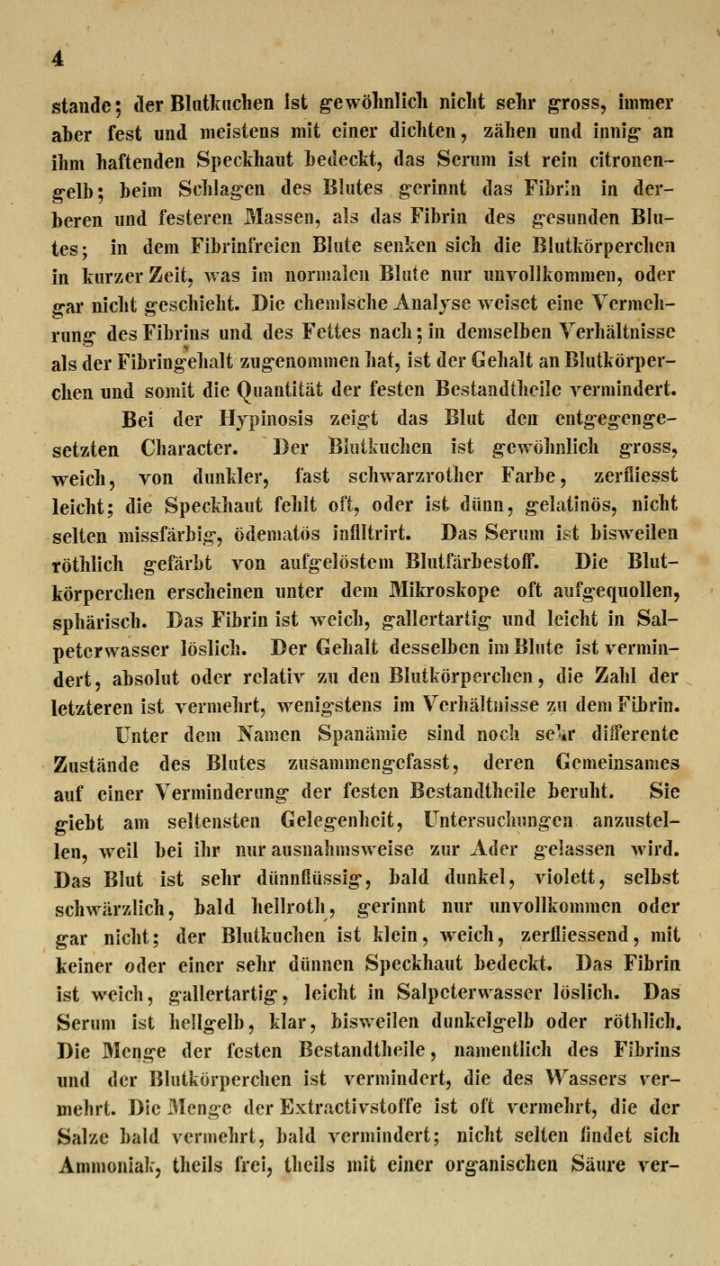 Staude; der Blutkiiclien ist ^ewölinlich nicht selir gross, immer aber fest und meistens mit einer dichten, zähen und innig- an ihm haftenden Specthaut hedectt, das Sciiim ist rein citronen- gelb; beim Schlagen des Blutes gerinnt das Fibrin in der- beren und festeren Massen, als das Fibrin des gesunden Blu- tes; in dem Fibrinfreien Blute senken sich die Blutkörperchen in kurzer Zeit, was im normalen Blute nur unvollkommen, oder gar nicht geschieht. Die chemische Analyse weiset eine Vermeh- rung des Fibrins und des Fettes nach; in demselben Yerhältnisse als der Fibringehalt zugenommen hat, ist der Gehalt an Blutkörper- chen und somit die Quantität der festen Bestandtheile vermindert. Bei der Hypinosis zeigt das Blut den entgegenge- setzten Character. Der Bkitkuchen ist gewöhnlich gross, weich, von dunkler, fast schwarzrother Farbe, zeröiesst leicht; die Speckhaut fehlt oft, oder ist dünn, gelatinös, nicht selten missfärbig, ödematös inflltrirt. Das Serum ist bisweilen röthlich gefärbt von aufgelöstem Blutfärbestoff. Die Blut- körperchen erscheinen unter dem Mikroskope oft aufgequollen, sphärisch. Das Fibrin ist welch, gallertartig und leicht in Sal- petcrwasser löslich. Der Gehalt desselben im Blute ist vermin- dert, absolut oder relativ zu den Blutkörperchen, die Zahl der letzteren ist vermehrt, wenigstens im Verhältnisse zu dem Fibrin. Unter dem Xamcn Spanämle sind noch se^ar diiferente Zustände des Blutes zusammengefasst, deren Gemeinsames auf einer Verminderung der festen Bestandtheile beruht. Sie giebt am seltensten Gelegenheit, Untersuchungen anzustel- len, weil bei ihr nur ausnahmsweise zur Ader gelassen wird. Das Blut ist sehr dünnfiüssig, bald dunkel, violett, selbst schwärzlich, bald hellroth, gerinnt nur unvollkommen oder gar nicht; der Blutkiichen ist klein, weich, zerflieasend, mit keiner oder einer sehr dünnen Speckhaut bedeckt. Das Fibrin ist weich, gallertartig, leicht in Salpeterwasser löslich. Das Serum ist hellgelb, klar, bisweilen dunkeigelb oder röthlich. Die Menge der festen Bestandtheile, namentlich des Fibrins und der Blutkörperchen ist vermindert, die des Wassers ver- mehrt. Die Menge der Extractivstoffe ist oft vermehrt, die der Salze bald vermehrt, bald vermindert; nicht selten findet sich Ammoniak, theils frei, theils mit einer organischen Säure ver-