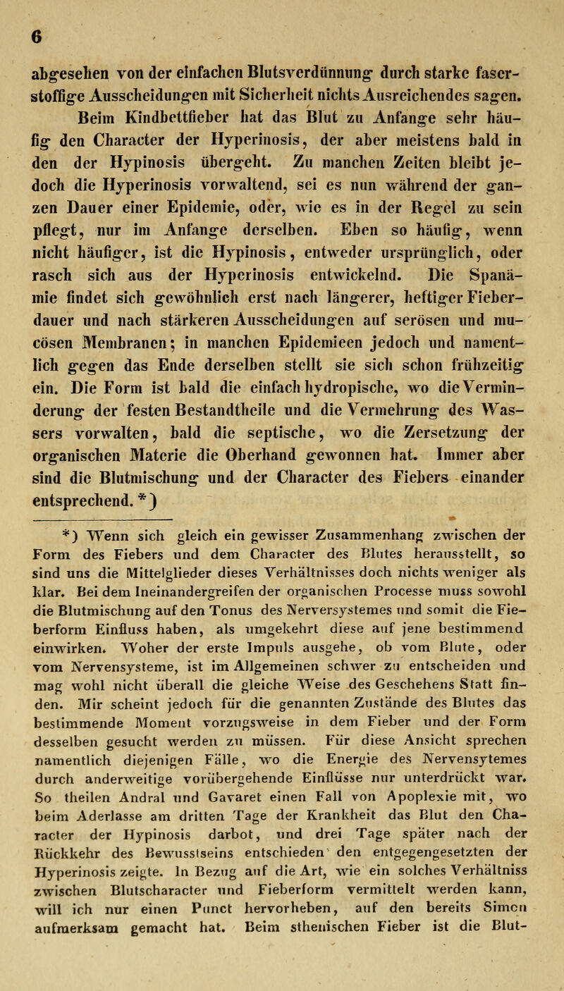 abg'eselien von der einfachen Blutsverdünming- durch starke fascr- stoffig'C Ausscheidimg-en mit Sicherlieit nichts Ausreichendes sag-en. Beim Kindbettfieber hat das Blut zu Anfang^e sehr häu- fig- den Character der Hyperinosis, der aber meistens bald in den der Hjpinosis überg-eht. Zu manchen Zeiten bleibt je- doch die Hjperinosis vorwaltend, sei es nun während der g'an- zen Dauer einer Epidemie, oder, wie es in der Regel zu sein pfleg-t, nur im Anfang-e derselben. Eben so häufig-, wenn nicht häufig-er, ist die Hjpinosis, entweder ursprünglich, oder rasch sich aus der Hyperinosis entwickelnd. Die Spanä- mie findet sich g-ewöhnlich erst nach läng-erer, heftig-er Fieber- dauer und nach stärkeren Ausscheidungen auf serösen und mu- cösen Membranen; in manchen Epidemieen jedoch und nament- lich g*eg-en das Ende derselben stellt sie sich schon frühzeitig ein. Die Form ist bald die einfach hjdropische, wo die Vermin- derung- der festen Bestandtheile und die Vermehrung- des Was- sers vorwalten, bald die septische, wo die Zersetzung- der org-anischen Materie die Oberhand g-ewonnen hat. Immer aber sind die Blutmischung und der Character des Fiebers einander entsprechend. * ) *) Wenn sich gleich ein gewisser Zusammenhang zwischen der Form des Fiebers und dem Character des Blutes herausstellt, so sind uns die Mittelglieder dieses Verhältnisses doch nichts weniger als Idar* Bei dem Ineinandergreifen der organischen Processe muss sowohl die Blutmischnng auf den Tonus des Nerversjstemes und somit die Fie- berform Einfluss haben, als umgekehrt diese auf jene bestimmend einwirken. Woher der erste Impuls ausgehe, ob vom Blute, oder vom Nervensysteme, ist im Allgemeinen schwer zu entscheiden und mag wohl nicht überall die gleiche Weise des Geschehens Statt fin- den. Mir scheint jedoch für die genannten Zustände des Blutes das bestimmende Moment vorzugsweise in dem Fieber und der Form desselben gesucht werden zu müssen. Für diese Ansicht sprechen namentlich diejenigen Fälle, wo die Energie des Nervensjtemes durch anderweitige vorüberoehende Einflüsse nur unterdrückt war. So theilen Andral und Gavaret einen Fall von Apoplexie mit, wo beim Aderlasse am dritten Tage der Krankheit das Blut den Cha- racter der Hypinosis darbot, und drei Tage spater nach der Rückkehr des Bewussiselns entschieden den entgegengesetzten der Hyperinosis zeigte. In Bezug atif die Art, wie ein solches Verhältniss zwischen Blutscharacter und Fieberform vermittelt werden kann, will ich nur einen Pimct hervorheben, auf den bereits Simon aufmerksam gemacht hat. Beim sthenischen Fieber ist die Blut-