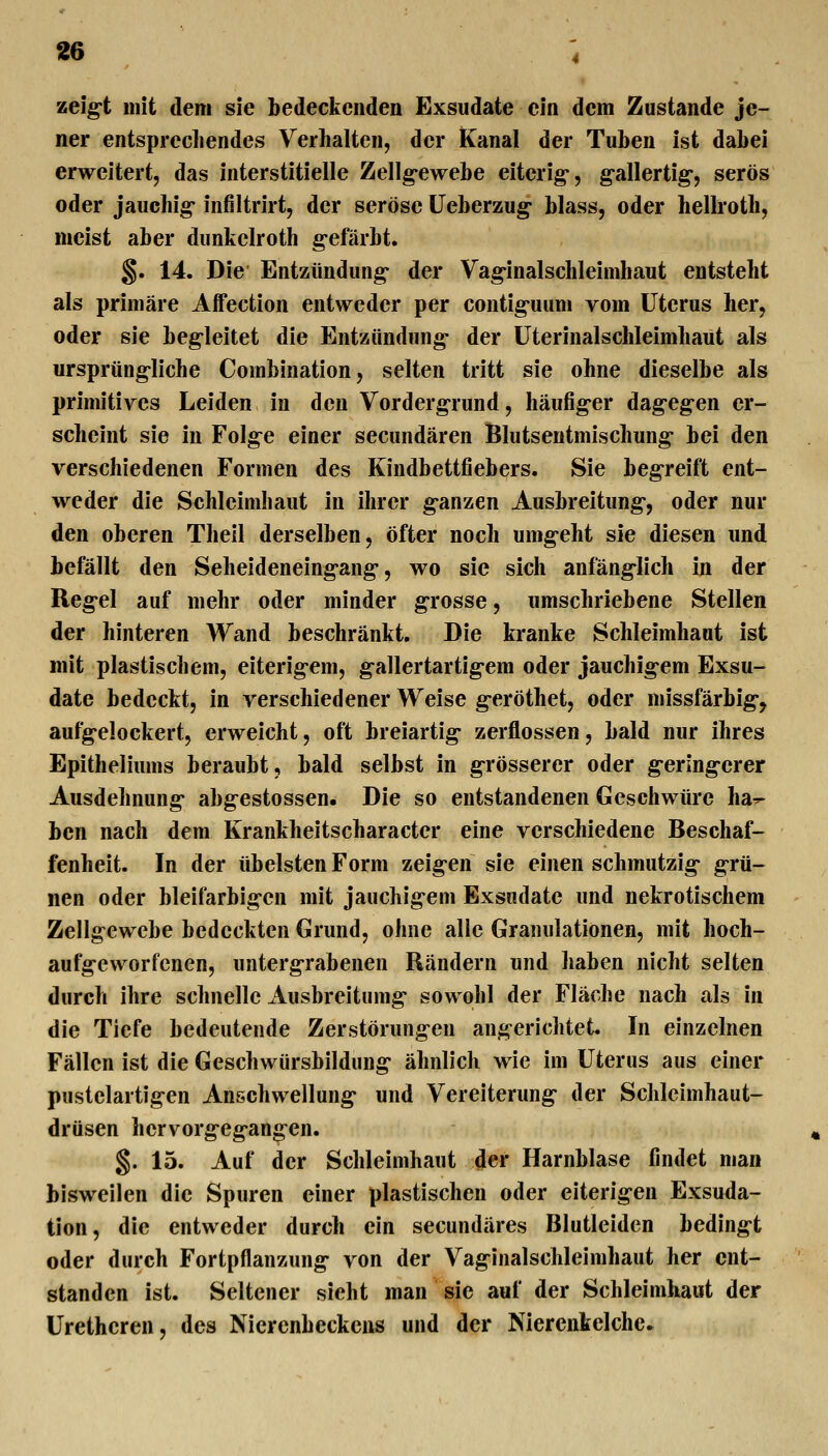 zeig-t mit dem sie bedeckenden Exsudate ein dem Zustande je- ner entsprechendes Verhalten, der Kanal der Tuben ist dabei erweitert, das interstitielle Zellg-ewebe eiterig-, g-allertig*, serös oder jauchig- infiltrirt, der seröse Ueberzug- blass, oder hellroth, meist aber dunkelroth g-efärbt. §. 14. Die Entzündung- der Vag-inalschleimhaut entsteht als primäre AiFection entweder per contig-uum vom Uterus her, oder sie begleitet die Entzündung- der üterinalschleimhaut als ursprüng-liche Combination, selten tritt sie ohne dieselbe als primitives Leiden in den Vordergrund, häufiger dag-egen er- scheint sie in Folge einer secundären Blutsentmischung- bei den verschiedenen Formen des Kindbettfiebers. Sie begreift ent- weder die Schleimhaut in ihrer g-anzen Ausbreitung-, oder nur den oberen Thell derselben, öfter noch umgeht sie diesen und befällt den Seheldeneingang, wo sie sich anfäng-Iich in der Reg-el auf mehr oder minder g-rosse, umschriebene Stellen der hinteren Wand beschränkt. Die kranke Schleimhaut ist mit plastischem, eiterigem, gallertartigem oder jauchigem Exsu- date bedeckt, in verschiedener Weise g-eröthet, oder missfärbig-, aufgelockert, erweicht, oft breiartig- zerflossen, bald nur ihres Epitheliums beraubt, bald selbst in grösserer oder g-eringerer Ausdehnung abgestossen. Die so entstandenen Geschwüre ha^ ben nach dem Krankheitscharactcr eine verschiedene Beschaf- fenheit. In der übelsten Form zeigen sie einen schmutzig- grü- nen oder bleifarbigen mit jauchigem Exsudate und nekrotischem Zellgewebe bedeckten Grund, ohne alle Granulationen, mit hoch- aufgeworfenen, untergrabenen Rändern und haben nicht selten durch ihre schnelle Ausbreitumg sowohl der Fläche nach als in die Tiefe bedeutende Zerstörungen angerichtet In einzelnen Fällen ist die Geschwürsbildung ähnlich wie im Uterus aus einer pustelartigen Anschwellung- und Vereiterung der Schlcimhaut- drüsen hervorgegangen. §. 15. Auf der Schleimhaut der Harnblase findet man bisweilen die Spuren einer plastischen oder eiterigen Exsuda- tion, die entweder durch ein secundäres Blutleidcn beding-t oder durch Fortpflanzung- von der Vaginalschleimhaut her ent- standen ist. Seltener sieht man sie auf der Schleimhaut der Urethcren, des Nierenbeckens und der Niercnkelchc»