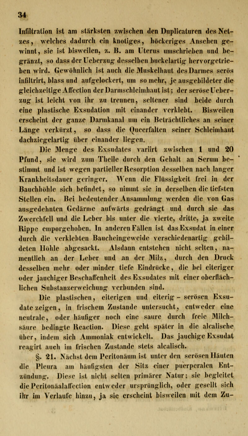 Infiltration ist am stärksten zwischen tien Dnplicaturen iles Net- zes, welches dadurch ein knotig'es, höckeriges Ansehen g-e- winnt, sie ist hisweilen, z. B. am Uterus umschriehen und he- gränzt, so dass der Ueberzu«j;- desselben huckelarti^: hervorg-etrie- hen wird, («ewöhnlich ist auch die 31uskelliaut des Darmes serös inliltrirt, blass und aufsi-elockert, lun so mehr, je ausj>;-ehildeter die gleichzeltig^eAflection derDarmschleimhaut ist; der seröseTeher- zug* ist leicht von ihr zu trennen, seltener sind beide durch eine plastische Exsudation mit einander verklebt. Bisweilen erscheint der ganze Darmkanal um ein Beträchtliches an seiner Läng-e verkürzt, so dass die (Jueerlalten seiner Schleimhaut dachziegelartig über einander liegen. Die Menge des Exsudates variirt zwischen 1 und 20 Pfund, sie wird zum Theile durch den Cehalt an Serum be- stimmt und ist wegen partieller Uesorption desselben nach langer Krankheilsdauer geringer. Wenn die Flüssigkeit frei in der Bauchhöhle sich befindet, so nimmt sie in derselben die tiefsten Stellen ein. Bei bedeutender Ansammlung- werden die von Gas ausgedebnten (ledärme aufwärts g-edrängt und durch sie das Zwerchfell und die Leber bis unter die vierte, dritte, ja zweite Uippc emporgehoben. In anderen Fällen ist das Exsudat in einer durch die verklebten Baucheingeweidc verschiedenartig g-ebil- deten Höhle abgesackt. Alsdann entstehen nicbt selten, na- mentlich an der Leber und nn der Milz, durch den Druck desselben mehr oder nunder tiefe Eindrücke, die bei eiteriger oder jauchiger Beschaflenheit des Exsudates mit einer oberlläch- lichen Substanzerweichung- verbunden sind. Die plastischen, eiterigen und eiterig-- serösen Exsu- date zeigen, in frischem Zustande untersucht, entweder eine neutrale, oder häufiger noch eine saure durch freie Milch- säure bedingte Ueaction. Diese geht später in die alcalische über, indem sich Ammoniak entwickelt. Das jauchige Exsudat reagirt auch im frischen Zustande stets alcalisch. §. 21. Nächst dem Peritonäum ist unter den serösen Häuten die Pleura aui häufigsten der Sitz einer puerperalen Ent- zündung. Diese ist nicht selten primärer Natur; sie begleitet diePeritonäalallVction entweder ursprünglich, oder gesellt sich ihr im Verlaufe hinzu, ja sie erscheint bisweilen mit dem Zu-