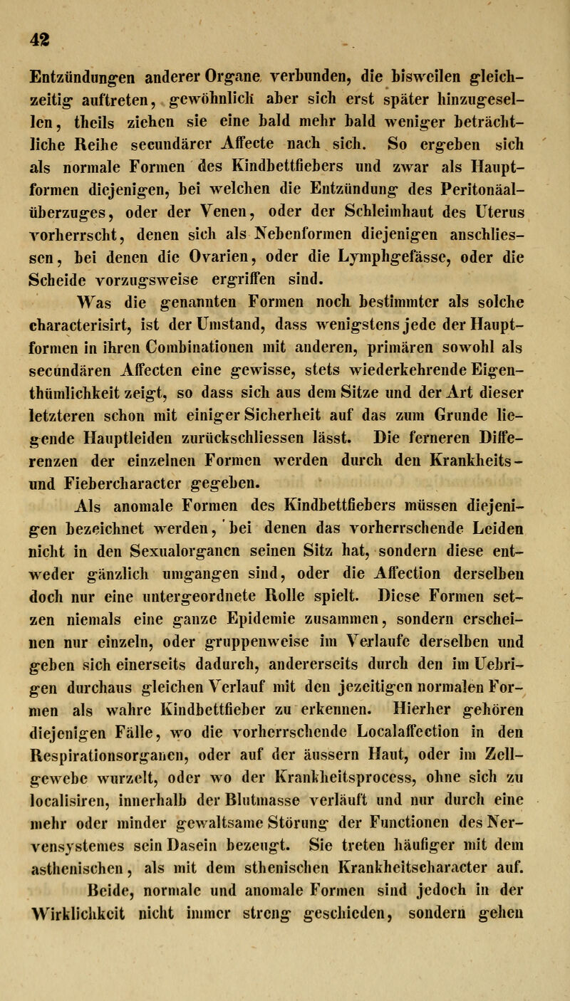 Entzündung'en anderer Org-ane verbunden, die bisweilen g-leich- zeitig auftreten, g-ewohnlicli aber sich erst später hinzug-esel- len, tbcils ziehen sie eine bald mehr bald wenig-er beträcht- liche Reihe secundärer Affecte nach sich. So ergeben sich als normale Formen des Kindbettfiebers und zwar als Haupt- formen diejenig-en, bei welchen die Entzündung- des Peritonäal- überzuges, oder der Venen, oder der Schleimhaut des Uterus vorherrscht, denen sich als Nebenformen diejenig-en anschlies- sen, bei denen die Ovarien, oder die Lymphg-efässe, oder die Scheide vorzug-sweise ergriffen sind. Was die g-enannten Formen noch bestimmter als solche characterisirt, ist der Umstand, dass wenig-stens jede der Haupt- formen in ihren Combinationen mit anderen, primären sowohl als secundären Affecten eine g-ewisse, stets wiederkehrende Eigen- thümlichkeit zeig-t, so dass sich aus dem Sitze und der Art dieser letzteren schon mit einiger Sicherheit auf das zum Grunde lie- g^ende Hauptleiden zurückschliessen lässt. Die ferneren Diffe- renzen der einzelnen Formen werden durch den Krankheits- und Fiebercharacter g-eg-eben. Als anomale Formen des Kindbettfiebers müssen diejeni- g-en bezeichnet werden, bei denen das vorherrschende Leiden nicht in den Sexualorg-anen seinen Sitz hat, sondern diese ent- weder g-änzlich umgangen sind, oder die Affection derselben doch nur eine unterg-eordnete Rolle spielt. Diese Formen set- zen niemals eine g-anze Epidemie zusammen, sondern erschei- nen nur einzeln, oder g-ruppenweise im Verlaufe derselben und g-eben sich einerseits dadurch, andererseits durch den im Uebri- g-en durchaus gleichen Verlauf mit den jezeitig-en normalen For- men als wahre Kindbettfieber zu erkennen. Hierher g-ehören diejenigen Fälle, wo die vorherrschende Localaffcction in den Respirationsorganen, oder auf der äussern Haut, oder im Zell- g-cwcbe wurzelt, oder wo der Krankheitsprocess, ohne sich zu localisiren, innerhalb der Rlutmasse verläuft und nur durch eine mehr oder minder gewaltsame Störung der Functionen des Ner- vensystemes sein Dasein bezeugt. Sie treten häufiger mit dem asthenischen, als mit dem sthenischen Krankheitseharacter auf. Reide, normale und anomale Formen sind jedoch in der Wirklichkeit nicht immer streng- g-eschicden, sondern g-ehen