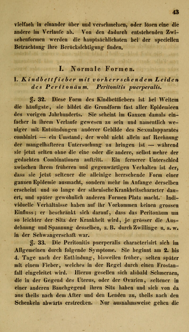 vielfach in einander über und verschmelzen, oder lösen eine die andere im Verlaufe ab. Von den dadurch entstehenden Zwi- schenformen werden die hauptsächlichsten bei der speciellcn Betrachtung ihre Berücksichtig-ung* finden. I. Normale Formen. I. Kindhettfieher mit v orherr sehendem Leiden des Peritonäum, Peritonitis puerperalis, §. 32. Diese Form des Kindbettfiebers ist bei Weitem die häufigste, sie bildet die Grundform fast aller Epidemieen des vorig-en Jahrhunderts. Sie scheint im Ganzen damals ein- facher in ihrem Verlaufe g-ewesen zu sein und namentlich we- nig-er mit Entzündung-en anderer Gebilde des Sexualapparates combinirt — ein Umstand, der wohl nicht allein auf Rechnung* der niang-elhafteren Untersuchung- zu bringen ist — während sie jetzt selten ohne die eine oder die andere, selbst mehre der g-edachten Combinationen auftritt. Ein fernerer Unterschied zwischen ihrem früheren und g-eg-enwärtig-en Verhalten ist der, dass sie jetzt seltener die alleinig-e herrschende Form einer g-anzen Epidemie ausmacht, sondern mehr im Anfang-e derselben erscheint und so lange der sthenischeKranhhcitscharacter dau- ert, und später gewöhnlich anderen Formen Platz macht.^ Indi- viduelle Verhältnisse haben auf ihr Vorkommen keinen g^rossen Einfluss; er beschränkt sich darauf, dass das Peritonäum um so leichter der Sitz der Krankheit wird, je g-rösser die Aus- dehnung- und Spannung desselben, z. B. durch Zwilling-e u, s. w. in der Schwangerschaft war. §. 33. Die Peritonitis puerperalis characterisirt sich im Allg-emcinen durch folgende Symptome. Sie beginnt am 2. bis 4. Tag-e nach der Entbindung-, bisweilen früher, selten später mit einem Fieber, welches in der Regel durch einen Frostan- fall eing-eleitet wird. Hierzu g-esellen sich alsbald Sclnuerzen, die in der Gegend des Uterus, oder der Ovarien, seltener in einer anderen Bauchgegend ihren Sitz haben und sich von da aus theils nach dem After und den Lenden zu, theils nach den Schenkeln abwärts erstrecken. Nur ausnahmsweise g-ehen die