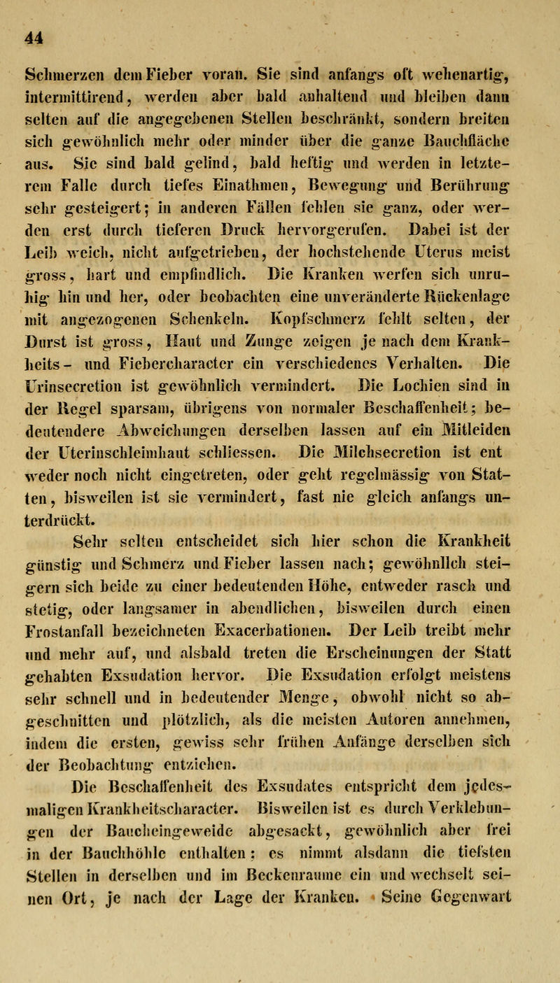 Sclimerzen dem Fieber voran. Sie sind anfangs oft Avehenartig-, interniittireud, werden aber bald anhaltend niid bleiben dann selten auf die ang-eg-ebenen Stellen bescbränkt, sondern breiten sich g^ewöhnlich mehr oder minder über die ganze Banchflächc aus. Sie sind bald g-elind, bald heftig* und werden in letzte- rem Falle durch tiefes Einatlimen, Bewegung- und Berührung sehr g-esteig-ert; in anderen Fallen fehlen sie g'anz, oder wer- den erst durch tieferen Druck hervorgerufen. Dabei ist der Leib weich, nicht aufg-etrieben, der hochstehende Uterus meist gross, hart und empfindlich. Die Kranken werfen sieb unru- hig- bin und her, oder beobacliten eine unveränderte Rückenlag-c mit ang-czogcnen Schenkeln. Kopfschmerz fehlt selten, der Durst ist g-ross, Haut und Zung-e zoig-en je nach dem Krank- beits- und Ficbercharacter ein verscliiedenes Verbalten. Die Urinsecretion ist g*ewöhnlicli vermindert. Die Lochien sind in der lleg-el sparsam, übrig-ens von normaler Beschaffenlieit; be- deutendere Abweichung-en derselben lassen auf ein Mitleiden der Uterinschleimhaut schllessen. Die 3Iilchsecretion ist ent weder noch nicht eing-etreten, oder g-ebt reg-clmässig- von Stat- ten , bisweilen ist sie vermindert, fast nie gleich anfang-s un- terdrückt. Sehr selten entscheidet sich hier schon die Krankheit günstig und Schmerz und Fieber lassen nach; gewöhnlich stei- gern sich beide zu einer bedeutenden Höhe, entweder rasch und stetig, oder langsamer in abendlichen, bisweilen durch einen Frostanfall bezeichneten Exacerbationen. Der Leib treibt mehr und mehr auf, und alsbald treten die Erscheinungen der Statt gehabten Exsudation hervor. Die Exsudation er{x)lgt meistens sehr schnell und in bedeutender Menge, obwohl nicht so ab- geschnitten und plötzlich, als die meisten Autoren annehmen, indem die ersten, gewiss sehr IVühen Anfänge derselben sich der Beobachtung entziehen. Die Beschalfenheit des Exsudates entspricht dem jedes- maligen Krankheitscharacter. Bisweilen ist es durch Verklebun- gen der Baucheingeweide abgesackt, gewölinlich aber frei in der Bauchhöhle enthalten; es nimmt alsdann die tiefsten Stellen in derselben und im ßeckenraume ein und wechselt sei- nen Ort, je nach der Lage der Kranken. Seine Gegenwart