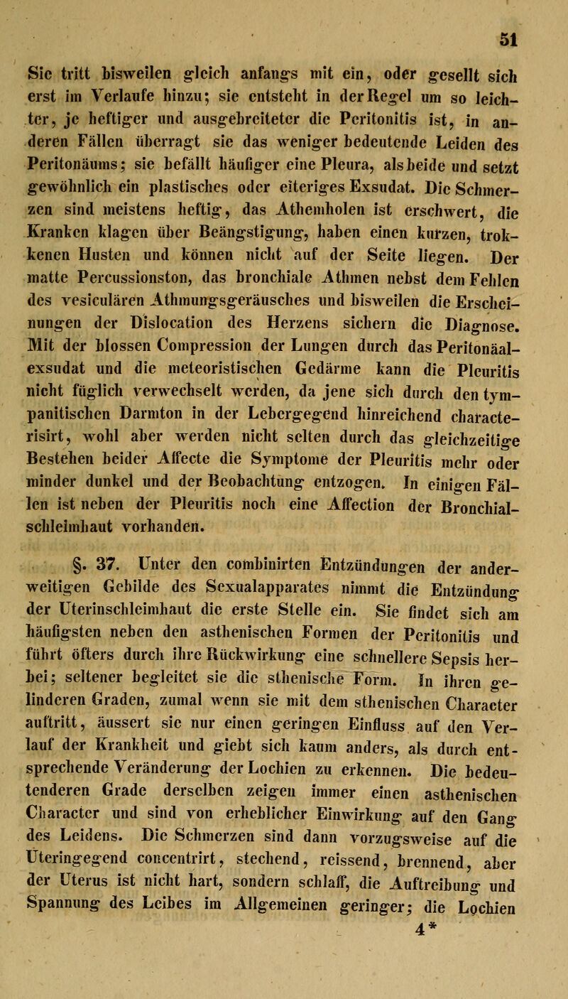 Sic tritt bisweilen g^lcich anfaiig-s mit ein, oder g-esellt sich erst im Verlaufe liinzii; sie entstellt in derReg-el um so leich- ter, je heftig-er und ausg-ebrcitetcr die Peritonitis ist, in an- deren Fällen überrag-t sie das wenig-er bedeutende Leiden des Peritonäums; sie befällt häufig-er eine Pleura, als beide und setzt gewöhnlich ein plastisches oder eiterig-es Exsudat. Die Schmer- zen sind meistens heftig-, das Athemholen ist erschwert, die Kranlicn klag-cn über Beäng-stigung-, haben einen kurzen, trok- kenen Husten und können nicht auf der Seite lieg-en. Der matte Percussionston, das bronchiale Athmen nebst dem Fehlen des vesiculären Athmung-sg-eräusches und bisweilen die Erschel- nung-en der Dislocation des Herzens sichern die Diag-nose. Mit der blossen Compression der Lungen durch das Peritonäal- exsudat und die meteoristischen Gedärme kann die Pleuritis nicht füglich verwechselt werden, da jene sich durch den tym- panitischen Darmton in der Leberg-eg-end hinreichend characte- risirt, wohl aber werden nicht selten durch das g-leichzeitig-e Bestehen beider Affecte die Symptome der Pleuritis mehr oder minder dunkel imd der Beobachtung- entzog-en* In einio-en Fäl- len ist neben der Pleuritis noch eine Affection der Bronchial- schleimhaut vorhanden. §. 37. Unter den combinirten Entzündung-en der ander- weitigen Gebilde des Sexualapparates nimmt die Entzündung- der üterinschleimhaut die erste Stelle ein. Sie findet sich am häufig-sten neben den asthenischen Formen der Peritonitis und führt öfters durch ihre Rückwirkung- eine schnellere Sepsis her- bei; seltener begleitet sie die sthenische Form. In ihren ge- linderen Graden, zumal wenn sie mit dem sthenischen Character auftritt, äussert sie nur einen g-ering-en Einfluss auf den Ver- lauf der Krankheit und g-iebt sich kaum anders, als durch ent- sprechende Veränderung- der Lochien zu erkennen. Die bedeu- tenderen Grade derselben zeig^en immer einen asthenischen Character und sind von erheblicher Einwirkung- auf den Gan- des Leidens. Die Schmerzen sind dann vorzug-sweise auf die Üteringegend concentrirt, stechend, reissend, brennend, aber der Uterus ist nicht hart, sondern schlaff, die Auftreibung- und Spannung des Leibes im Allg-emeinen g-ering-er; die Lochien 4*