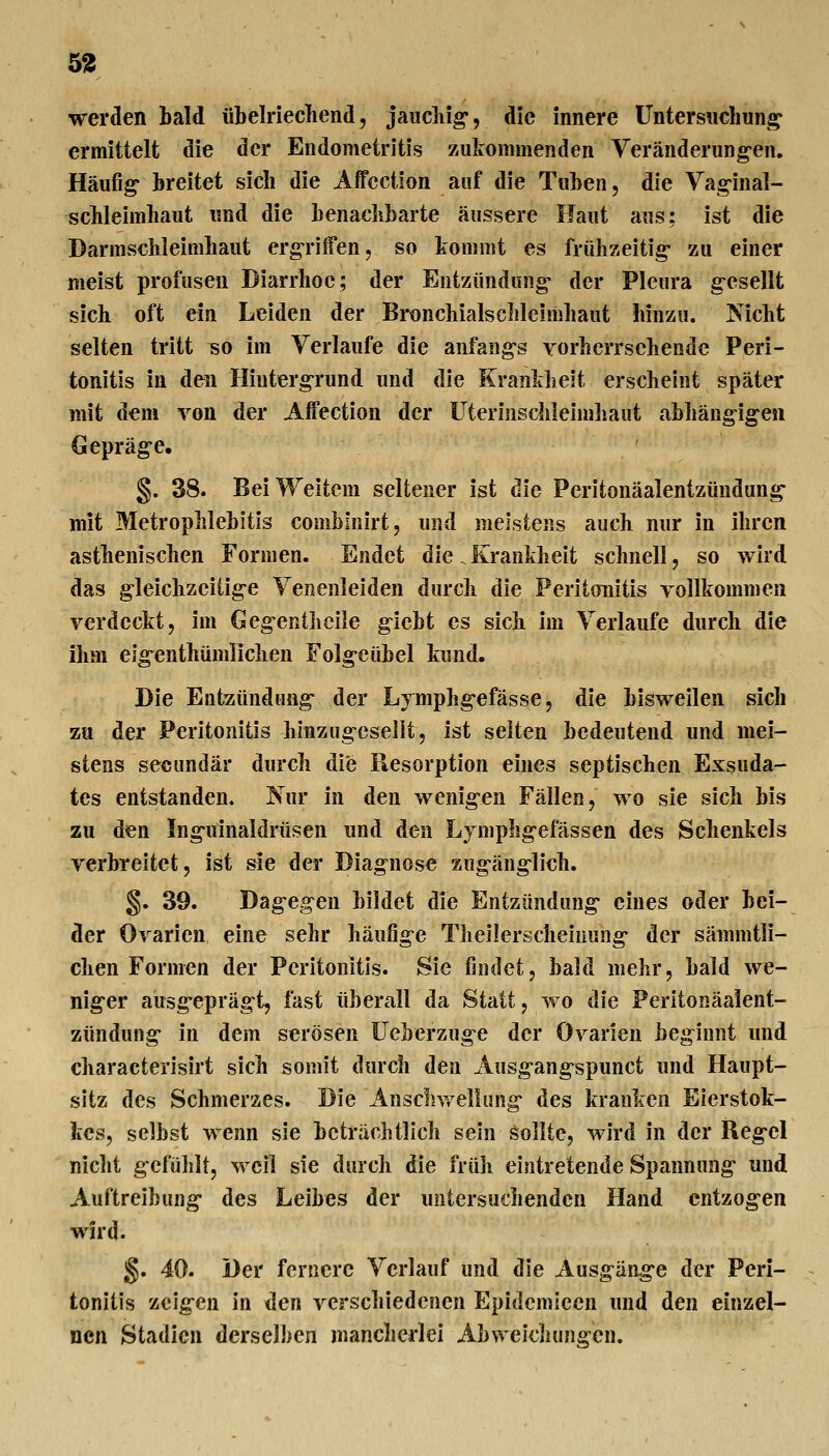 5^ werden bald übelriecliend, jaiidiig, die innere Untersnchung^ ermittelt die der Endometritis zukommenden Veränderung-en. Häufig breitet sich die Affcction auf die Tuben, die Vaginal- ^cbleimbaut und die benacbbarte äussere Haut aus; ist die Darmschleimhaut erg-rilfen, so Irommt es frühzeitig- zu einer meist profusen Diarrhoe; der Entzündung- der Pleura gesellt sich oft ein Leiden der Bronchialsclilcimhaut hinzu. Nicht selten tritt so im Verlaufe die anfang-s Yorherrsehendc Peri- tonitis in den Hintergrund und die Krankheit erscheint später mit dem von der Affection der Uterinschleimhaut abhängigen Gepräge, §. 38. Bei Weitem seltener ist die Peritonäalentzündung- mit Metrophlebitis comblnirt, und meistens auch nur in ihren asthenischen Formen. Endet die.Krankheit schnell, so wird das gleichzeitige Yenenleiden durch die Peritonitis yollkommen verdeckt, im Geg-entlicile giebt es sich im Verlaufe durch die ihm eig-^enthümlichen Folg-eübel kund. Die Entzündung der L) mphgefässe, die bisweilen sich zu der Peritonitis hlHzugesellt, ist selten bedeutend und mei- stens sekundär durch die Resorption eines septischen Exsuda- tes entstanden. Nur in den wenigen Fällen, wo sie sich bis zu den Ing-uinaldrüsen und den Lymphgefässen des Schenkels verbreitet, ist sie der Diagnose zugäng-lich. §. 39. Dag-egen bildet die Entzündung* eines oder bei- der Ovarien eine sehr häufig-e Tlieüerscheinung- der sännntli- chen Formen der Peritonitis. Sie findet, bald mehr, bald we- niger ausg-epräg-t, fast überall da Statt, wo die Peritonäalent- zündung- in dem serösen üeberzuge der Ovarien beginnt und characterisirt sich somit durch den Ausg-ang-spunct und Haupt- sitz des Schmerzes. Die Anschwellung- des kranken Eierstok- kcs, selbst wenn sie beträchtlich sein Sollte, wird in der Reg-el nicht g-efülilt, wcii sie durch die früh eintretende Spannung- und Auftreibung- des Leibes der untersuchenden Hand cntzog-en wird. §. 40. Der fernere Verlauf und die Ausgäng-e der Peri- tonitis zcig-en in den verschiedenen Epidcmieen und den einzel- nen Stadien derselben mancherlei Abweiclumgen.