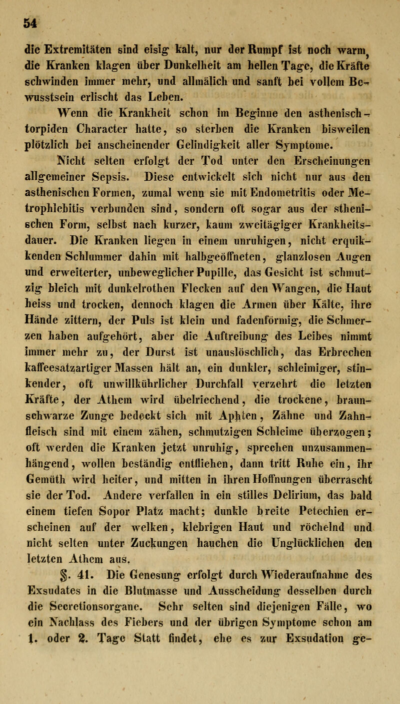 die Extremitäten sind eisig* kalt, nur der Rumpf ist noch warm die Kranken klagen über Dunkelheit am hellen Tage, die Kräfte schwinden immer mehr, und allmälich und sanft bei vollem Bc^ wusstsein erlischt das Leben. Wenn die Krankheit schon im Beginne den asthenisch -- torpiden Character hatte, so sterben die Kranken bisweilen plötzlich bei anscheinender Gelindigkeit aller Symptome. Nicht selten erfolgt der Tod unter den Erscheinungen allgemeiner Sepsis. Diese entwickelt sich nicht nur aus den asthenischen Formen, zumal wenn sie mit Endometritis oder Me- trophlcbitis verbunden sind, sondern oft sogar aus der vstheni- ßchen Form, selbst nach kurzer, kaum zweitägiger Krankheits- dauer. Die Kranken liegen in einem unruhigen, nicht erquik- kenden Schlummer dahin mit halbgeöffneten, glanzlosen Augen und erweiterter, unbeweglicher Pupille, das Gesicht ist schmut- zig bleich mit dunkelrothen Flecken auf den Wangen, die Haut heiss und trocken, dennoch klagen die Armen über Kälte, ihre Hände zittern, der Puls ist klein und fadenförmig, die Schmer- zen haben aufgehört, aber die Auftreibung des Leibes nimmt immer mehr zu, der Durst ist unauslöschlich, das Erbrechen kaffeesatzartiger Massen hält an, ein dunkler, schleimiger, stin- kender, oft unwillliührlichei' Durchfall verzehrt die letzten Kräfte, der Athem wird übelriechend, die trockene, braun^ schwarze Zunge bedeckt sich mit Apjiten, Zähne und Zahn-^ fleisch sind mit einem zähen, schmutzigen Schleime überzogen; oft werden die Kranken jetzt unruhig, sprechen unzusammen-^ hängend, wollen beständig entfliehen, dann tritt Ruhe ein, ihr Gemüth wird heiter, und mitten in ihren Hoffnungen überrascht sie der Tod. Andere verfallen in ein stilles Delirium, das bald einem tiefen Sopor Platz macht; dunkle breite Petechien er^ scheinen auf der welken, klebrigen Haut und röchelnd und nicht selten unter Zuckungen hauchen die unglücklichen den letzten Athcm aus. §. 41. Die Genesung erfolgt durch Wiederaufnahme des Exsudates in die Blutmasse und Ausscheidung desselben durch die Secrctionsorgane. Sehr selten sind diejenigen Fälle, wo ein Nachlass des Fiebers und der übrigen Symptome schon am 1. oder 2. Tage Statt findet, ehe es zur Exsudation ge-