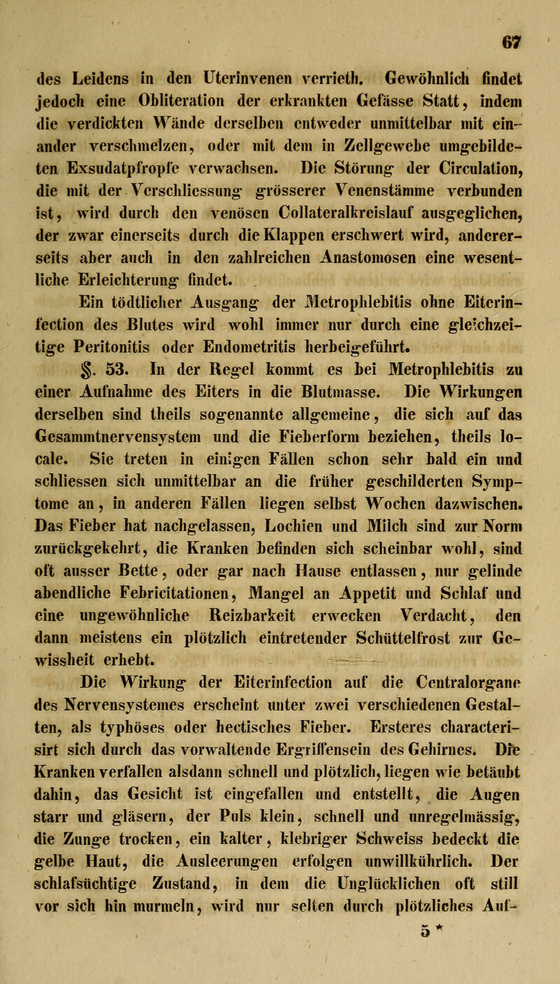 des Leidens in den üterinvenen verrieth. Gewöhnlich findet jedoch eine Obliteration der erkrankten Gefässe Statt, indem die verdickten Wände derselben entweder unmittelbar mit ein- ander verschmelzen, oder mit dem in Zellgewebe umg-ebilde- ten Exsudatpfropfe verwachsen. Die Störung- der Circulation, die mit der Verschliessung grösserer Venenstämme verbunden ist, wird durch den venösen Collateralkreislauf ausg-eg-lichen, der zwar einerseits durch die Klappen erschwert wird, anderer- seits aber auch in den zahlreichen Anastomosen eine wesent- liche Erleichterung* findet. Ein tödtlicher Ausgang der Metrophlebitis ohne Eitcrin- fection des Blutes wird wohl immer nur durch eine gleichzei- tige Peritonitis oder Endometritis herbeigeführt. §. 53. In der Regel kommt es bei Metrophlebitis zu einer Aufnahme des Eiters in die Blutmasse. Die Wirkungen derselben sind theils sogenannte allgemeine, die sich auf das Gesammtnervensystem und die Fieberform beziehen, theils lo- cale. Sie treten in einigen Fällen schon sehr bald ein und schliessen sich unmittelbar an die früher geschilderten Symp- tome an, in anderen Fällen liegen selbst Wochen dazwischen. Das Fieber hat nachgelassen, Lochien und Milch sind zur Norm zurückgekehrt, die Kranken befinden sich scheinbar wohl, sind oft ausser Bette, oder gar nach Hause entlassen, nur gelinde abendliche Febricitationen, Mangel an Appetit und Schlaf und eine ungewöhnliche Reizbarkeit erwecken Verdacht, den dann meistens ein plötzlich eintretender Schüttelfrost zur Ge- wissheit erhebt. Die Wirkung der Eiterinfection auf die Centralorgane des Nervensystemes erscheint unter zwei verschiedenen Gestal- ten, als typhöses oder hectisches Fieber. Ersteres characteri- sirt sich durch das vorwaltende Ergiiffensein des Gehirnes. Dfe Kranken verfallen alsdann schnell und plötzlich, liegen wie betäubt dahin, das Gesicht ist eingefallen und entstellt, die Augen starr und gläsern, der Puls klein, schnell und unregelmässig, die Zunge trocken, ein kalter, klebriger Schweiss bedeckt die gelbe Haut, die Ausleerungen erfolgen unwillkührlich. Der schlafsüchtige Zustand, in dem die Unglücklichen oft still vor sich hin murmeln, wird nur selten durch plötzliches Auf- 5*