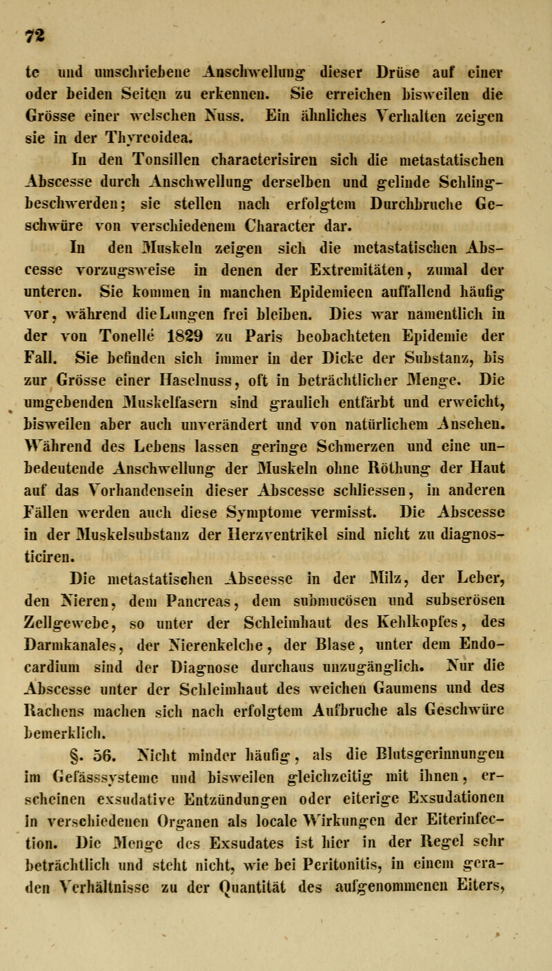 n tc und iimsclirieLeue Auscliwellung' dieser Drüse auf einer oder beiden Seiten zu erkennen. Sie erreichen Lisweilen die Grösse einer welschen Nuss. Ein ähnliches Verhalten zeig-en sie in der Thyreoidea. In den Tonsillen characterisiren sich die metastatischen Abscesse durch Anschwellung- derselben und g-elinde Schling- beschwerden; sie stellen nach erfolgtem Durchbruche Ge- schwüre von verschiedenem Character dar. In den 3Iuskeln zeig-en sich die metastatischen Abs- cesse vorzugsweise in denen der Extremitäten, zumal der unteren. Sie kommen in manchen Epidemieen auffallend häufig* vor, während die Lungen frei bleiben. Dies war namentlich in der von Tonelle 1829 zu Paris beobachteten Epidemie der Fall. Sie befinden sich immer in der Dicke der Substanz, bis zur Grösse einer Haseluuss, oft in beträchtlicher 3Ienge. Die umgebenden Muskelfasern sind graulieh entfärbt und erweicht, bisweilen aber auch unverändert und von natürlichem Ansehen. Während des Lebens lassen geringe Schmerzen und eine un- bedeutende Anschwellung der Muskeln ohne Röthung der Haut auf das Vorhandensein dieser Abscesse schliessen, in anderen Fällen werden auch diese Symptome vermisst. Die Abscesse in der Muskelsubstauz der Herzventrikel sind nicht zu diagnos- ticiren. Die metastatischen Abscesse in der Milz, der Leber, den Nieren, dem Pancreas, dem submucösen und subserösen Zellg-ewebe, so unter der Schleimhaut des Kehlkopfes, des Darmkanales, der Xierenkelche, der Blase, unter dem Endo- cardium sind der Diagnose durchaus unzugänglich. Nur die Abscesse unter der Schleimhaut des weichen Gaumens und des Rachens machen sich nach erfolgtem Aufbruche als Geschwüre bemerklich. §. 56. Nicht minder häufig, als die Elutsgerinnungen im Gefässsystemc und bisweilen gleichzeitig- mit ihnen, er- scheinen exsudative Entzündungen oder eiterige Exsudationen in verschiedenen Organen als locale Wirkungen der Eiteriufec- tion. Die Menge des Exsudates ist hier in der Regel sehr beträchtlich und steht nicht, wie bei Peritonitis, in einem gera- den Verhältnisse zu der Quantität des aufgenommenen Eiters,