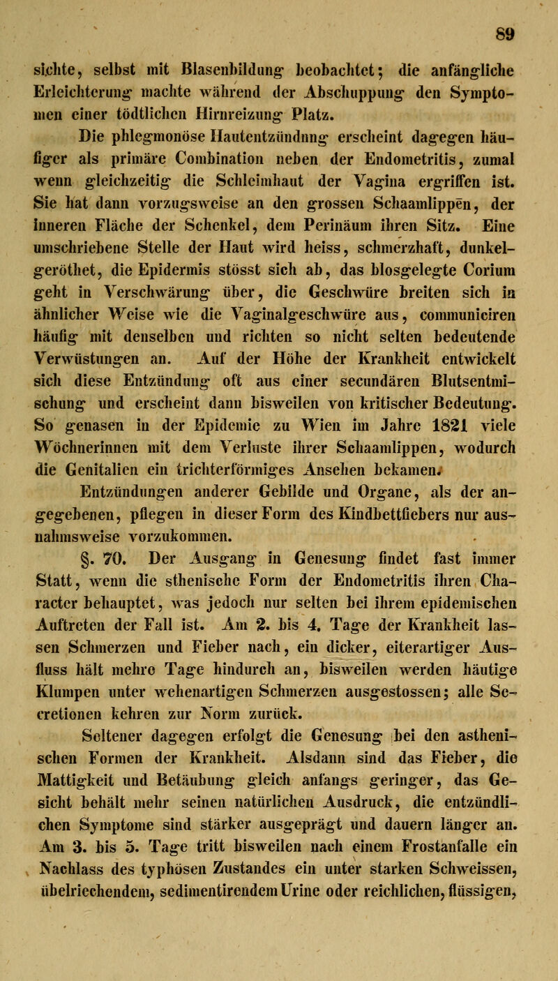 sichte, selbst mit Blasenbildung beobachtet; die anfäng^liche Erleichterung- machte während der Abschuppung* den Sympto- men einer tödtlichen Hirnreizung Platz. Die phlcg-monöse Hautentzündung- erscheint dag-eg-en hau- fig-cr als primäre Combination neben der Endometritis, zumal wenn g-leichzeitig- die Schleimhaut der Vag-ina erg-riffen ist. Sie hat dann vorzugsweise an den g-rossen Schaamlippen, der inneren Fläche der Schenkel, dem Perinäum ihren Sitz. Eine umschriebene Stelle der Haut wird heiss, schmerzhaft, dunkel- g-eröthet, die Epidermis stösst sich ab, das blosg-eleg-te Corium g-eht in Verschwärung- über, die Geschwüre breiten sich in ähnlicher Weise wie die Vaginalg-eschwüre aus, communiciren häufig- mit denselben und richten so nicht selten bedeutende Verwüstung-en an. Auf der Höhe der Krankheit entwickelt sich diese Entzündung- oft aus einer secundären Blutsentmi- schung- und erscheint dann bisweilen von kritischer Bedeutung-. So g-enasen in der Epidemie zu Wien im Jahre 1821 viele Wöchnerinnen mit dem Verluste ihrer Schaamlippen, wodurch die Genitalien ein trichterförmig-es Ansehen bekamen; Entzündungen anderer Gebilde und Org-ane, als der an- g-eg-ebenen, pfleg-en in dieser Form des Kindbettfiebers nur aus- nahmsweise vorzukommen. §. 70. Der Ausg-ang- in Genesung findet fast immer Statt, wenn die sthenischc Form der Endometritis ihren Cha- racter behauptet, was jedoch nur selten bei ihrem epidemischen Auftreten der Fall ist. Am % bis 4. Tage der Ki-ankheit las- sen Schmerzen und Fieber nach, ein dicker, eiterartiger Aus- fluss hält mehre Tage hindurch an, bisweilen werden häutig-e Klumpen unter wehenartigcn Schmerzen ausg-estossen; alle Se- cretionen kehren zur Norm zurück. Seltener dageg-en erfolgt die Genesung- bei den astheni- schen Formen der Krankheit. Alsdann sind das Fieber, die Mattigkeit und Betäubung g-leich anfang-s geringer, das Ge- sicht behält mehr seinen natürlichen Ausdruck, die entzündli- chen Symptome sind stärker ausg-eprägt und dauern länger an. Am 3. bis 5. Tage tritt bisweilen nach einem Frostanfalle ein V Nachlass des typhösen Zustandes ein unter starken Schweissen, übelriechendem, sedimentirendem Urine oder reichlichen, flüssigen,