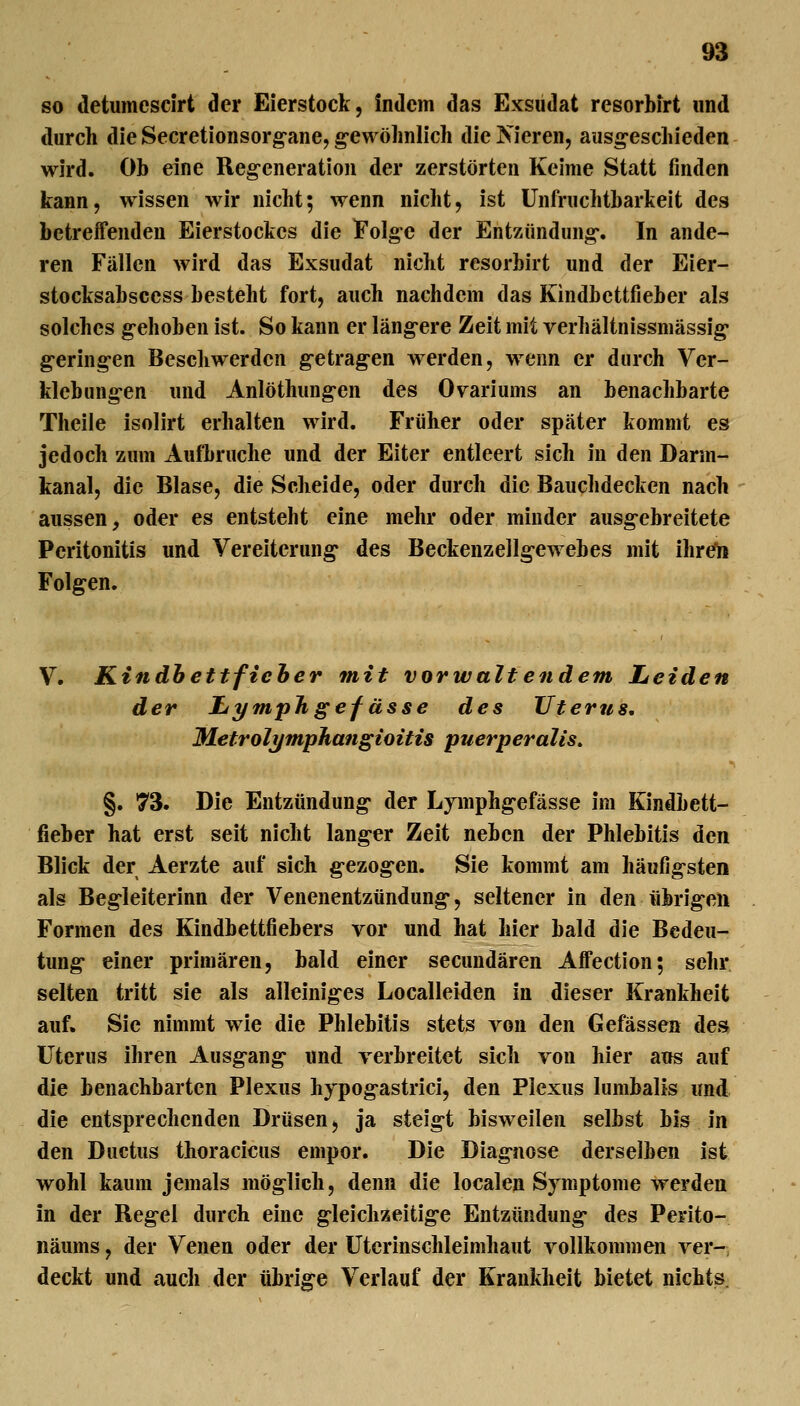 so detumescirt der Eierstock, indem das Exsudat resorbirt und durch die Secretionsorg-ane, gewölmlich die Vieren, aus^escliieden wird. Ob eine Reg-eneration der zerstörten Keime Statt finden kann, wissen wir nicht; wenn nicht, ist Unfruchtbarkeit des betreffenden Eierstockes die Folge der Entzündung*. In ande- ren Fällen wird das Exsudat nicht resorbirt und der Eier- stocksabscess besteht fort, auch nachdem das Kindbettfieber als solches g-ehoben ist. So kann er läng-ere Zeit mit verhältnissmässig* g-eringen Beschwerden g-etrag-en werden, wenn er durch Ver- klebung-en und Anlöthung-en des Ovariums an benachbarte Theile isolirt erhalten wird. Früher oder später kommt es jedoch zum Aufbruche und der Eiter entleert sich in den Darm- kanal, die Blase, die Scheide, oder durch die Bauchdecken nach aussen, oder es entsteht eine mehr oder minder ausg-ebreitete Peritonitis und Vereiterung des Beckenzellg-ewebes mit ihrCli Folgen. V. Kindhettficher mit vorwaltendem Leiden der JLymph gef ässe des Uterus, Metrolymphangioitis puerperalis» §. 73. Die Entzündung der Lymphg-efässe im Kindbett- fieber hat erst seit nicht langer Zeit neben der Phlebitis den Blick der Aerzte auf sich g-ezog-en. Sie kommt am häufig-sten als Beg-leiterinn der Venenentzündung*, seltener in den übrig-en Formen des Kindbettfiebers vor und hat hier bald die Bedeu- tung- einer primären, bald einer secundären Affection; sehr selten tritt sie als alleinig^es Localleiden in dieser Krankheit auf. Sie nimmt wie die Phlebitis stets von den Gefässen des Uterus ihren Ausg-ang- und verbreitet sich von hier ans auf die benachbarten Plexus hypog-astrici, den Plexus lumbalis und die entsprechenden Drüsen, ja steig-t bisweilen selbst bis in den Ductus thoracicus empor. Die Diag-nose derselben ist wohl kaum jemals möglich, denn die localen Symptome werden in der Regel durch eine gleichzeitig*e Entzündung- des Perito- näums, der Venen oder der Utcrinschleimhaut vollkommen ver- deckt und auch der übrig-e Verlauf der Krankheit bietet nichts