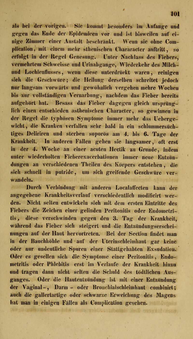 als bei der vorii^'en. Sie ItoiiiiJit besonders im Aiifang-e und g-egeii das Ende der Epidemiecii vor mid ist biswcileii auf ei- iiig-e Ziiunier einer Anstalt besebränkt. Wenn sie obne Com- pJication, mit einem melir stbenisclien Chararacter auftritt, so erfolg-t in der Reg-el Genesung-. L^nter Nacblass des Fiebers, verniebrtem Scbvveisse und Ürinab«^ang-e, VV^iederkebr des Milcb- und Locbienflusses, wenn diese unterdrückt waren, reinig-en sieb die Gescbwürc; die Heilung- derselben scbreitet jedocli nur langsam vorwärts und g-ewöbnlicb vergehen mehre Wociien bis zur vollständigen Vernarbung-, nachdem das Fieber bereits aufgehört bat. Besass das Fieber dag-egen gleich iirsprüng-- lich einen entschieden asthenischen Character, so g-ewinnen in der lleg-el die typhösen Symptome immer mehr das üeberge- wicht, die Kranken verfallen sehr bald in ein schlummersüch- tig-es Deliriren und sterben soporös am 4. bis 6. Tag-e der Krankheit. In anderen Fällen g-ehen sie lang-samer, oft erst in der 4. Woche an einer acuten Hectik zu Grunde, indem unter wiederholten Fieberexacerbationen immer neue Entzün- dung-en au verschiedenen Thcileu des Körpers entstellen, die sich schnell in putride, um sicli g-reilVinde Geschwüre ver- wandeln. Durch Verbindung- mit anderen Localaffecten kann der angeg-ebene Krankheitsverlauf verschiedentlich modlficirt wer- den. Nicht selten entwickeln sich mit dem ersten Eintritte des Fiebers die Zeichen einer g-elinden Peritonitis oder Endometri- tis, diese verschwinden g-eg-en den 3. Tag- der Krankheit, w^ährend das Fieber sich steigert und die Entzündung-serschei- nung-en auf der Haut herv ortreten. Bei der Section findet man in der Bauchhöhle und auf der Uterinschleimhaut g-ar keine oder nur undeutliche Spuren einer Stattg^ehabteu Exsudatioii. Oder es g-esellen sich die Symptome einer Peritonitis, Endo- metritis oder Phlebitis erst im Verlaufe der Krankheit hinzu und tragen dann nicht selten die Schuld des tödtlichen Aus- g-anges. Oder die Hautentzündung- ist mit einer Entzündung- der Vag-inal-, Darm - oder Bronchialschleimhaut combiniri; auch die g-allertartige oder schwarze Erw^eichung- des Älag-ens hat man in einigen Fällen als Coniplication gesehen.