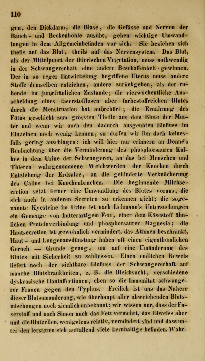 g-en, den Dlcktlarni, die Blase, die Gefässe und Nerven der Bauch- und Beckenhöhle ausübt, g-ehen wichtige Umwand- lungen in dem Allgemeinbefinden vor sich. Sie beziehen sich theils auf das Blut, theils auf das Nervensystem. Das Blut, als der Mittelpunct der thierischen Vegetation, muss nothwendig in der Schwangerschaft eine andere Beschaffenheit • gewinnen. Der in so reger Entwickelung begriffene Uterus muss andere Stoffe demselben entziehen, andere zurückgeben, als der ru- hende im jungfräulichen Zustande: die vierwochentliche Aus- scheidung eines faserstofflosen aber farbestoffrelchen Blutes durch die Menstruation hat aufgeliört ; die Ernährung des Fötus geschieht zum grössten Theile aus dem Blute der Mut- ter und wenn wir auch den dadurch ausgeübten Einfluss im Einzelnen noch wenig kennen, so dürfen wir ihn doch keines- falls gering anschlagen: ich will hier nur erinnern an Donne's Beobachtung über die Verminderung des phosphorsauren Kal- kes in dem Urine der Schwangeren, an das bei Menschen und Thieren w^ihrgenommene Weichwerden der Knochen durch Entziehung der Erdsalze, an die gehinderte Verknöcherung des Callus bei Knochenbrüchen. Die beginnende Milchse- cretion setzt ferner eine Umwandlung des Blutes voraus, die sich auch in anderen Secreten zu erkennen giebt: die soge- nannte Kyesteine im Urine ist nach Lehmann's Untersuchungen ein Gemenge von butterartigem Fett, einer dem Käsestoff ähn- lichen Proteinverbindung und phosphorsaurer j>lagnesia: die Hautsecretion ist gewöhnlich vermindert, das Athmen beschränkt. Haut- und Lungenausdünstung haben oft einen eigenthümlichen Geruch — Gründe genüge um auf eine Umänderung des Blutes mit Sicherheit zu schliessen. Einen endlichen Beweis liefert noch der sichtbare Einfluss der Schwangerschaft auf manche Blutskrankliciten, z. B. die Bleichsucht, verschiedene dyskrasische Hautaffectionen, eben so die Immunität schwange- rer Frauen gegen den Typhus. Freilich ist uns das Nähere dieser Blutsumänderung, wie überhaupt aller abweichenden Bluts- niischungen noch ziemlich unbekannt; wir wissen nur, dass der Fa- serstoff und nach Simon auch das Fett vermehrt, das Eiweiss aber und die Blutzellen, wenigstens relativ, vermindert sind und dass un- ter den letzteren sich auffallend viele kernhaltige befinden. Wahr-