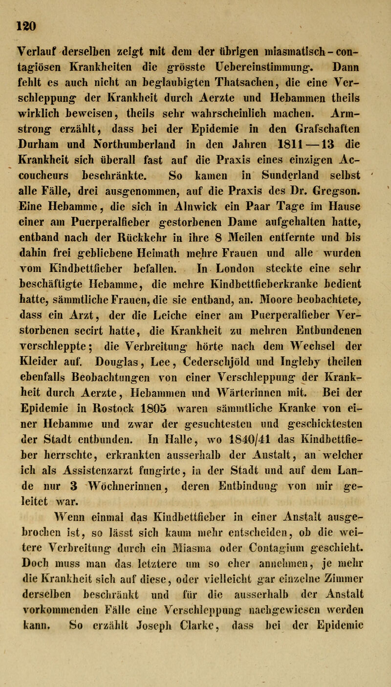 Verlauf derselben zeigt mit dem der tthrig'en miasmatisch - con- tag-iösen Krankheiten die grösste Üebereinstimmiing'. Dann fehlt CS auch nicht an beg-laubig-ten Thatsachen, die eine Ver- schleppung der Krankheit durch Aerzte und Hebammen theils wirklich beweisen, theils sehr wahrscheinlich machen. Arm- strong- erzählt j dass bei der Epidemie in den Grafschaften Durham und Northtmiberland in den Jahren 1811 —13 die Krankheit sich überall fast auf die Praxis eines einzigen Ac- coucheurs beschränkte. So kamen in Sunderland selbst alle Fälle, drei ausgenommen, auf die Praxis des Dr. Greg-son. Eine Hebamme, die sich in Alnwick ein Paar Tage im Hause einer am Puerperalfieber g-estorbenen Dame aufg-ehalten hatte, entband nach der Rückkehr in ihre 8 Meilen entfernte und bis dahin frei gebliebene Heimath mehre Frauen und alle wurden vom Kindbettfieber befallen. In London steckte eine sehr beschäftigte Hebamme, die mehre Kindbettfieberkranke bedient hatte, sämmtliche Frauen, die sie entband, an. Moore beobachtete, dass ein Arzt, der die Leiche einer am Puerperalfieber Ver- storbenen secirt hatte, die Krankheit zu mehren Entbundenen verschleppte; die Verbreitung- hörte nach dem Wechsel der Kleider auf, Doug-las, Lee, Cederschjöld und Inglebj theilen ebenfalls Beobachtungen von einer Verschleppung- der Krank- heit durch Aerzte, Hebammen und Wärterinnen mit. Bei der Epidemie in Rostock 1805 waren sämmtliche Kranke von ei- ner Hebamme und zwar der gesuchtesten und geschicktesten der Stadt entbunden. In Halle, wo 1840/41 das Kindbettfie- ber herrschte, erkrankten ausserhalb der Anstalt, an welcher ich als Assistenzarzt fungirte, in der Stadt und auf dem Lan- de nur 3 Wöchnerinnen, deren Entbindung von mir ge- leitet war. Wenn einmal das Kindbettfieber in einer Anstalt ausge- brochen ist, so lässt sich kaimi mehr entscheiden, ob die wei- tere Verbreitung durch ein Miasma oder Contaglum geschieht. Doch muss man das letztere um so eher annehmen, je mehr die Krankheit sich auf diese, oder vielleicht gar einzelne Zimmer derselben bescliränkt und für die ausserhalb der Anstalt vorkommenden Fälle eine Verschleppung nachgewiesen werden kann. So erzählt Joseph Clarke, dass bei der Epidemie