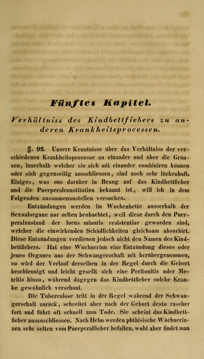 fünftes Hapitet. Kerhültniss des Kindbettfiebers zu an- deren Krankheitsprocessen» §. 92. Unsere Kenntnisse über das Verliältniss der ver- schiedenen Krankheitsprocesse zu einander und über die Grän- zen, innerhalb welcher sie sich mit einander conibiniren können oder sich g-eg-enseitig* ausschliessen, sind noch sehr lückenhaft, Einiges, v^as uns darüber in Bezug- auf das Kindbettfieber und die Puerperalconstituüon bekannt ist, will ich in dem Folg^enden zusammenzustellen versuchen. Entzündung-en werden im Wochenbette ausserhalb der Sexualorg-ane nur selten beobachtet, weil diese durch den Puer- peralzustand der locus minoris resistentiae g-eworden sind, welcher die einwirkenden Schädlichkeiten g-leichsam absorbirt. Diese Entzündungen verdienen jedoch nicht den Namen des Kind- bettfiebers. Hat eine Wöchncrinn eine Entzündung* dieses oder jenes Org-anes aus der Schwangerschaft mit hcrüberg-enommen, so wird der Verlauf derselben in der Regel durch die Geburt beschleunig-t und leicht gesellt sich eine Peritonitis oder Me- tritis hinzu, während dagegen das Kindbettfieber solche Kran- ke g-ewöhnlich verschont. Die Tuberculose tritt in der Reg-el während der Schwan- gerschaft zurück, schreitet aber nach der Geburt desto rasclier fort und führt oft schnell zum Tode. Sie scheint das Kindbett- fieber auszuschliessen. Nach Helm werden phthisische Wöchnerin- nen sehr selten vom Puerperalfieber befallen, wohl aber findet man