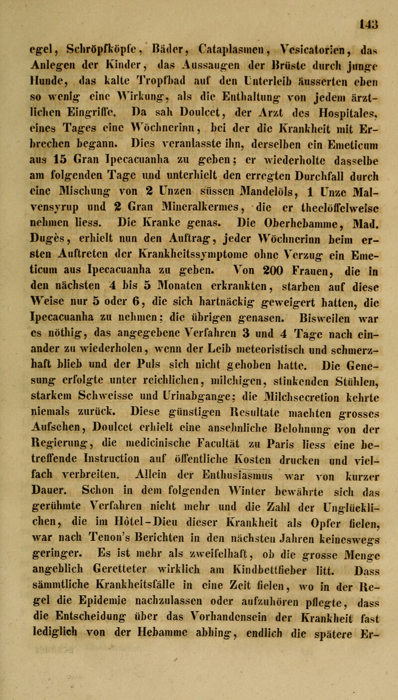 eg-el, Scliröpfköpfe, Bäder, Cataplasmen, Vcsicatorien, das Anleg-en der Kinder, das Aussaug-en der Hrüste durch jiin^e Hunde, das kalte Tropfbad auf den Unterleib äusserten eben so wenig eine Wirkung-, als die Entbaltung- von jedem ärzt- lichen Eingrifle. Da sah Doulcet, der Arzt des Hospitales, eines Tag-es eine VVöchnerinn, bei der die Krankheit mit Er- brechen beg-ann. Dies veranlasste ihn, derselben ein Emeticuni aus 15 Gran Ipecacuanha zu g-eben; er wiederholte dasselbe am folg-enden Tag-e und unterhielt den erregten Durchfall durch eine Wischung von 2 Unzen süssen Mandelöls, 1 Unze Mal- vensjrup und 2 Gran Mineralkermes, die er theelöffelweisc nehmen liess. Die Kranke g-enas. Die Oberhebamme, Mad. Dug-es, erhielt nun den Auftrag-, jeder Wöchnerinn beim er- sten Auftreten der Krankheitssvmptome ohne Verzug* ein Eme- ticuni aus Ipecacuanha zu g-eben. Von 200 Frauen, die in den nächsten 4 bis 5 Monaten erkrankten, starben auf diese Weise nur 5 oder 6, die sich hartnäckig- g-eweig-ert hatten, die Ipecacuanha zu nehmen; die übrigen genasen. Bisweilen war CS nöthig, das angegebene Verfahren 3 und 4 Tage nach ein- ander zu wiederholen, wenn der Leib meteoristisch und schmerz- haft Wieb und der Puls sich nicht gehoben hatte. Die Gene- sung erfolgte unter reichlichen, milcliigeu, stinkenden Stühlen, starkem Schweisse und Urinabgange; die Milchsecretion kehrte niemals zurück. Diese günstigen Resultate machten grosses Aufsehen, Doulcet erliielt eine ansehnliclie Belohnung von der Regierung, die medicinische Facultät zu Paris liess eine be- treffende Instruction auf öffentliclie Kosten drucken und viel- fach verbreiten. Allein der Enthusiasmus war von kurzer Dauer. Schon in dem folgenden Winter bewährte sich das gerühmte Verfahren nicht mehr und die Zahl der Unglückli- chen, die im Hotel-Dieu dieser Krankheit als Opfer fielen, war nach Tenon's Berichten in den nächsten Jahren keineswegs geringer. Es ist mehr als zweifelhaft, ob die grosse Menge angeblich Geretteter wirklich am Kindbettfieber litt. Dass sämmtliche Krankheitsfälle in eine Zeit fielen, wo in der Re- gel die Epidemie nachzulassen oder aufzuhören pflegte, dass die Entscheidung über das Vorhandensein der Krankheit fast lediglich von der Hebamme abhing, endlich die spätere Er-