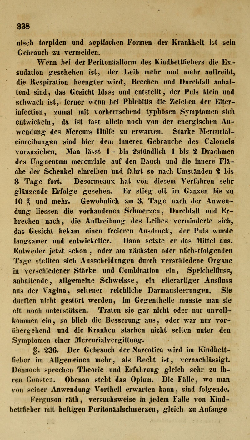 33d nisch torpiden und septischen Formen der Krankheit ist sein Gehrauch zu vermeiden. Wenn hei der Peritonäalform des Kindhettfiehers die Ex- sudation g-eschehen ist, der Leih mehr und mehr auftreiht, die Respiration heengter wird, Brechen und Durclifall anhal- tend sind, das Gesicht hiass und entstellt, der Puls klein und schwach ist, ferner wenn hei Phlehitis die Zeichen der Eiter- infection, zumal mit vorherrschend typhösen Symptomen sich entwickeln, da ist fast allein noch von der energ-ischen An- wendung* des Mercurs Hülfe zu erwarten. Starke Mercurial- einreihung-en sind hier dem inneren Gebrauche des Calomels vorzuziehen. Man lässt 1- his 2stündlich 1 bis 2 Drachmen des üng-uentum mercuriale auf den Bauch und die innere Flä- che der Schenkel einreiben und fährt so nach Umständen 2 bis 3 Tag-e fort. Desormeaux hat von diesem Verfahren sehr g-länzende Erfolge gesehen. Er stieg- oft im Ganzen bis zu 10 i und mehr. Gewöhnlich am 3. Tag-e nach der Anwen- dung liessen die vorhandenen Schmerzen, Durchfall und Er- brechen nach, die Auftreibung* des Leibes verminderte sich, das Gesicht bekam einen freieren Ausdruck, der Puls wurde lang-samer und entwickelter. Dann setzte er das Mittel aus. Entweder jetzt schon , oder am nächsten oder nachstfolg-enden Tag-e stellten sich Ausscheidungen durch verschiedene Org-ane in verschiedener Stärke und Combination ein, Speichelfluss, anhaltende, allg-emeine Schweisse, ein eiterartig-er Ausfluss aus der Vag-ina, seltener reichliche Darmausleerung-en. Sie durften nicht g-estört werden, im Geg-entheile musste man sie oft noch unterstützen. Traten sie g-ar nicht oder nur un\^oll- kommen ein, so blieb die Besserung aus, oder war nur vor- überg-ehend und die Kranken starben nicht selten unter den Symptomen einer Mcrcurialverg-iftung-. g. 236. Der Gebrauch der Narcotica wird im Kindbett- fieber im Alig-emeinen mehr, als Recht ist, vernachlässjgt. Dennoch sprechen Tbcorie und Erfahrung g:leich sehr zu ih- ren Gunsten. Obenan steht das Opium. Die Fälle, wo man von seiner Anwendung Vorthcll erwarten kann, sind folgende, Fer,«^uson rätb, versuchsweise in jedem Falle von Kind- bettficber mit heftigen Pcritonäalschmerzen, gleich zu Anfange