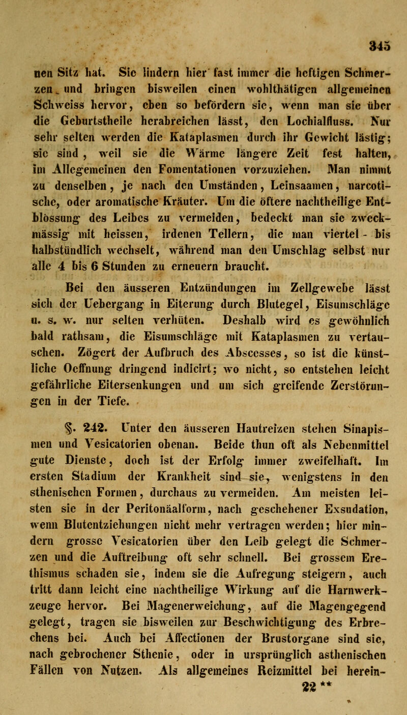ncn Sitz hat. Sie lindern hier fast immer die heftigen Schmer- zen ^ und bring'cn bisweilen einen wohlthätig-en allg-emeinen Schweiss hervor, eben so befördern sie, wenn man sie über die Geburtstheile herabreichen lässt, den Lochialfluss. Nur sehr selten werden die Kataplasmen durch ihr Gewicht lästig; sie sind , weil sie die Wärme längere Zeit fest halten, im Allegemeinen den Fomentationen vorzuziehen. Man nimmt zu denselben, je nach den Umständen, Leinsaamen, narcoti- schc, oder aromatische Kräuter. Um die öftere nachtheilige Ent- blössung des Leibes zu vermeiden, bedeckt man sie zweck- mässig mit heisseu, irdenen Tellern, die man viertel - bis halbstündlich wechselt, während man den Umschlag selbst nur alle 4 bis 6 Stunden zu erneuern braucht. Bei den äusseren Entzündungen im Zellgewebe lässt sich der Uebergang in Eiterung durch Blutegel, Eisumschläge u. s. w. nur selten verhüten. Deshalb wird es gewöhnlich bald rathsam, die Eisumschläge mit Kataplasmen zu vertau- schen. Zögert der Aufbruch des Absccsses, so ist die künst- liche Oeffnung dringend indicirt; wo nicht, so entstehen leicht gefährliche Eitersenkungen und um sich greifende Zerstönin- gcn in der Tiefe. §. 242. Unter den äusseren Hautreizen stehen Sinapis- men und Vesicatorien obenan. Beide thun oft als Nebenmittel gute Dienste, doch ist der Erfolg immer zweifelhaft. Im ersten Stadium der Krankheit sind sie, wenigstens in den sthenischen Formen, durchaus zu vermeiden. Am meisten lei- sten sie in der Peritonäalform, nach geschehener Exsudation, wenn Blutentziehungen nicht mehr vertragen werden; hier min- dern grosse Vesicatorien über den Leib gelegt die Schmer- zen und die Auftreibung oft sehr schnell. Bei grossem Ere- thismus schaden sie, indem sie die Aufregung steigern, auch tritt dann leicht eine uachtheilige Wirkung auf die Harnwerk- zeuge hervor. Bei Magenerweichung, auf die Magengegend gelegt, tragen sie bisweilen zur Beschwichtigung des Erbre- chens bei. Auch bei Affectionen der Brustorgane sind sie, nach gebrochener Sthenie, oder in ursprünglich asthenischen Fällen von Nutzen» Als allgemeines Reizmittel bei herein- 22 **