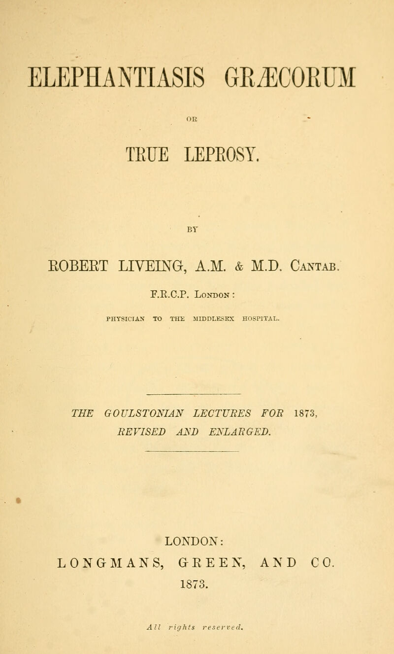 ELEPHANTIASIS GRiECORUM OR TRUE LEPROSY. BY EOBEET LIVEING, A.M. & M.D. Cantab. F.E.CP. London: PHYSICIAN TO THE MIDDLESEX HOSPITAL. THE GOULSTONIAN LECTURES FOR 1873, REVISED A2sD ENLARGED. LONDON: LONGMANS, GEEEN, AND CO. 1873. All rights reserved.