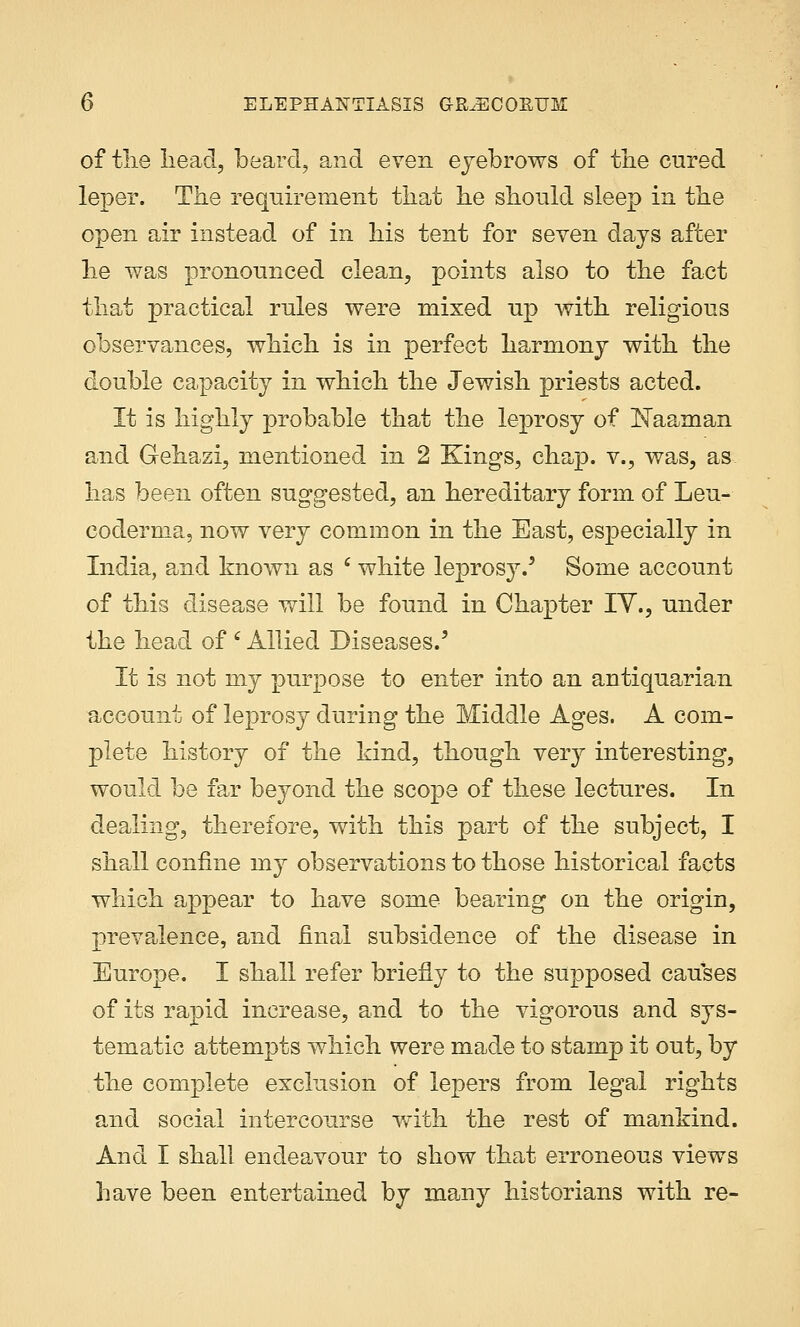 of the head, beard, and even eyebrows of the cured leper. The requirement that he should sleep in the open air instead of in his tent for seven days after he was pronounced clean, points also to the fact that practical rules were mixed up with religious observances, which is in perfect harmony with the double capacity in which the Jewish priests acted. It is highly probable that the leprosy of Eaaman and Gehazi, mentioned in 2 Kings, chap, v., was, as has been often suggested, an hereditary form of Leu- coderma, now very common in the East, especially in India, and known as c white leprosy.5 Some account of this disease will be found in Chapter IV., under the head of ' Allied Diseases.' It is not my purpose to enter into an antiquarian account of leprosy during the Middle Ages. A com- plete history of the hind, though very interesting, would be far beyond the scope of these lectures. In dealing, therefore, with this part of the subject, I shall confine my observations to those historical facts which appear to have some bearing on the origin, prevalence, and final subsidence of the disease in Europe. I shall refer briefly to the supposed causes of its rapid increase, and to the vigorous and sys- tematic attempts which were made to stamp it out, by the complete exclusion of lepers from legal rights and social intercourse with the rest of mankind. And I shall endeavour to show that erroneous views have been entertained by many historians with re-