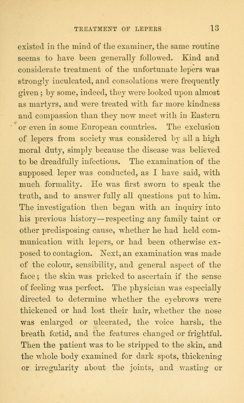 existed in the mind of the examiner, the same routine seems to have been generally followed. Kind and considerate treatment of the unfortunate lepers was strongly inculcated, and consolations were frequently given ; by some, indeed, they were looked upon almost as martyrs, and wrere treated with far more kindness and compassion than they uow meet with in Eastern or even in some European countries. The exclusion of lepers from society was considered by all a high moral duty, simply because the disease was believed to be dreadfully infectious. The examination of the supposed leper was conducted, as I have said, with much formality. He was first sworn to speak the truth, and to answer fully all questions put to him. The investigation then began with an inquiry into his previous history—respecting any family taint or other predisposing cause, whether he had held com- munication with lepers, or had been otherwise ex- posed to contagion. Next, an examination was made of the colour, sensibility, and general aspect of the face; the skin was pricked to ascertain if the sense of feeling was perfect. The physician was especially directed to determine whether the eyebrows were thickened or had lost their hair, whether the nose was enlarged or ulcerated, the voice harsh, the breath foetid, and the features changed or frightful. Then the patient was to be stripped to the skin, and the whole body examined for dark spots, thickening or irregularity about the joints, and wasting or