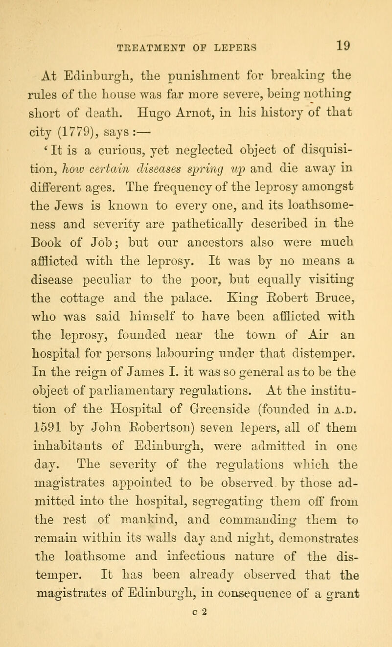 At Edinburgh, the punishment for breaking the rules of the house was far more severe, being nothing short of death. Hugo Arnot, in his history of that city (1779), says :— 6 It is a curious, yet neglected object of disquisi- tion, how certain diseases spring u%> and die away in different ages. The frequency of the leprosy amongst the Jews is known to everv one, and its loathsome- ness and severity are pathetically described in the Book of Job; but our ancestors also were much afflicted with the leprosy. It was by no means a disease peculiar to the poor, but equally visiting the cottage and the palace. King Robert Bruce, who was said himself to have been afflicted with the leprosy, founded near the town of Air an hospital for persons labouring under that distemper. In the reign of James I. it was so general as to be the object of parliamentary regulations. At the institu- tion of the Hospital of Greenside (founded in a.d. 1591 by John Robert sou) seven lepers, all of them inhabitants of Edinburgh, were admitted in one day. The severity of the regulations which the magistrates appointed to be observed by those ad- mitted into the hospital, segregating them off from the rest of mankind, and commanding them to remain within its walls day and night, demonstrates the loathsome and infectious nature of the dis- temper. It has been already observed that the magistrates of Edinburgh, in consequence of a grant c 2
