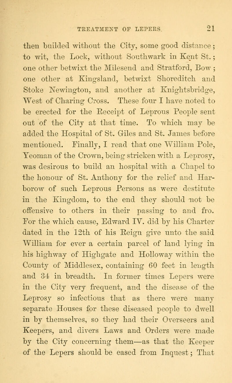then builded without the City, some good distance; to wit, the Lock, without Southwark in Kent St.; one other betwixt the Milesend and Stratford, Bow ; one other at Kingsland, betwixt Shoreditch and Stoke JSTewington, and another at Knightsbridge, West of Charing Cross. These four I have noted to be erected for the Receipt of Leprous People sent out of the City at that time. To which may be added the Hospital of St. Giles and St. James before mentioned. Finally, I read that one William Pole, Yeoman of the Crown, being stricken with a Leprosy, was desirous to build an hospital with a Chapel to the honour of St. Anthony for the relief and Har- borow of such Leprous Persons as were destitute in the Kingdom, to the end they should not be offensive to others in their passing to and fro. Tor the which cause, Edward IV. did by his Charter dated in the 12th of his Reign give unto the said William for ever a certain parcel of land lying in his highway of Highgate and Holloway within the County of Middlesex, containing 60 feet in length and 34 in breadth. In former times Lepers were in the City very frequent, and the disea.se of the Leprosy so infectious that as there were many separate Houses for these diseased people to dwell in by themselves, so they had their Overseers and Keepers, and divers Laws and Orders were made by the City concerning them—as that the Keeper of the Lepers should be eased from Inquest; That