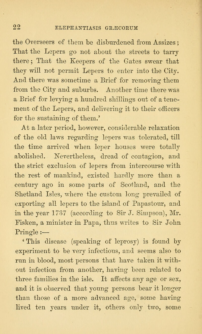 the Overseers of them be disburdened from Assizes ; That the Lepers go not about the streets to tarry there; That the Keepers of the Gates swear that they will not permit Lepers to enter into the City. And there was sometime a Brief for removing them from the City and suburbs. Another time there was a Brief for levying a hundred shillings out of a tene- ment of the Lepers, and delivering it to their officers for the sustaining of them.' At a later period, however, considerable relaxation of the old laws regarding lepers was tolerated, till the time arrived when leper houses were totally abolished. Nevertheless, dread of contagion, and the strict exclusion of lepers from intercourse with the rest of mankind, existed hardly more than a century ago in some parts of Scotland, and the Shetland Isles, where the custom long prevailed of exporting all lepers to the island of Papastour, and in the year 1737 (according to Sir J. Simpson), Mr. Pisken, a minister in Papa, thus writes to Sir John Pringle :— 6 This disease (speaking of leprosy) is found by experiment to be very infectious, and seems also to run in blood, most persons that have taken it with- out infection from another, having been related to three families in the isle. It affects any age or sex, and it is observed that young persons bear it longer than those of a more advanced age, some having lived ten years under it, others only two, some