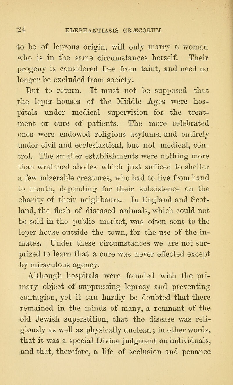 to be of leprous origin, will only marry a woman who is in the same circumstances herself. Their progeny is considered free from taint, and need no longer be excluded from society. But to return. It must not be supposed that the leper houses of the Middle Ages were hos- pitals under medical supervision for the treat- ment or cure of patients. The more celebrated ones were endowed religious asylums, and entirely under civil and ecclesiastical, but not medical, con- trol. The smaller establishments were nothing more than wretched abodes which just sufficed to shelter a few miserable creatures, who had to live from hand to mouth, depending for their subsistence on the charity of their neighbours. In England and Scot- land, the flesh of diseased animals, which could not be sold in the public market, was often sent to the leper house outside the town, for the use of the in- mates. Under these circumstances we are not sur- prised to learn that a cure was never effected except by miraculous agency. Although hospitals were founded with the pri- mary object of suppressing leprosy and preventing contagion, yet it can hardly be doubted that there remained in the minds of many, a remnant of the old Jewish superstition, that the disease was reli- giously as well as physically unclean; in other words, that it was a special Divine judgment on individuals, and that, therefore, a life of seclusion and penance