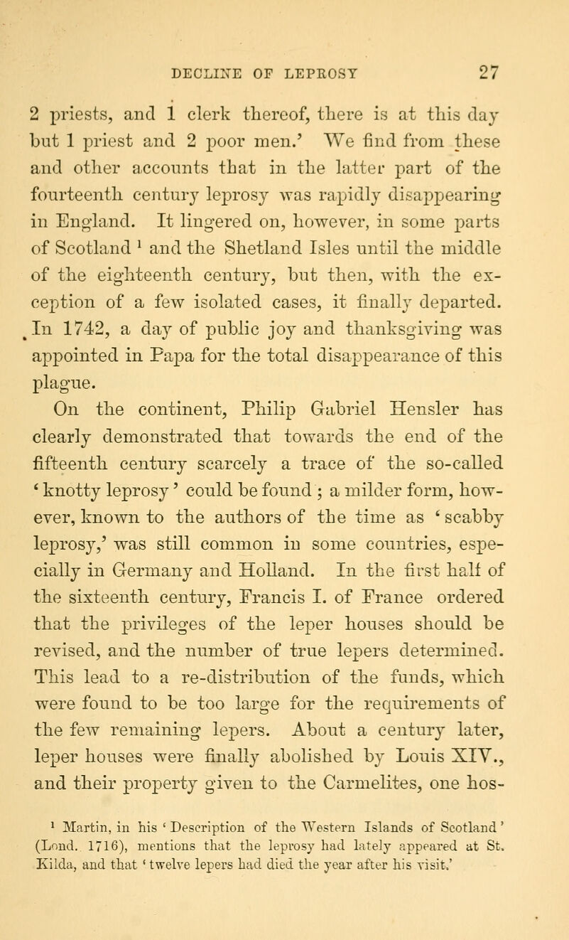 2 priests, and 1 clerk thereof, there is at this day but 1 priest and 2 poor men.' We find from these and other accounts that in the latter part of the fourteenth century leprosy was rapidly disappearing in England. It lingered on, however, in some parts of Scotland 1 and the Shetland Isles until the middle of the eighteenth century, but then, with the ex- ception of a few isolated cases, it finally departed. In 1742, a day of public joy and thanksgiving was appointed in Papa for the total disappearance of this plague. On the continent, Philip Gabriel Hensler has clearly demonstrated that towards the end of the fifteenth century scarcely a trace of the so-called ' knotty leprosy' could be found ; a milder form, how- ever, known to the authors of the time as ' scabby leprosy,' was still common in some countries, espe- cially in Germany and Holland. In the first half of the sixteenth century, Prancis I. of Prance ordered that the privileges of the leper houses should be revised, and the number of true lepers determined. This lead to a re-distribution of the funds, which were found to be too large for the requirements of the few remaining lepers. About a century later, leper houses were finally abolished by Louis XIV., and their property given to the Carmelites, one hos- 1 Martin, in his ' Description of the Western Islands of Scotland' (Lond.. 1716), mentions that the leprosy had lately appeared at St. Kilda, and that ' twelve lepers had died the year after his visit,'